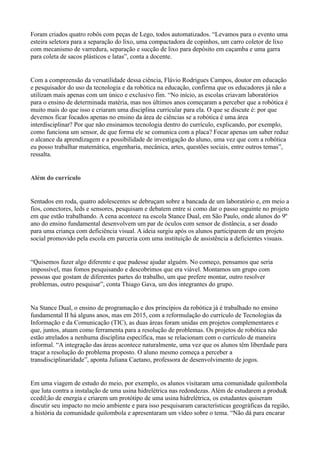 Foram criados quatro robôs com peças de Lego, todos automatizados. “Levamos para o evento uma
esteira seletora para a separação do lixo, uma compactadora de copinhos, um carro coletor de lixo
com mecanismo de varredura, separação e sucção de lixo para depósito em caçamba e uma garra
para coleta de sacos plásticos e latas”, conta a docente.
Com a compreensão da versatilidade dessa ciência, Flávio Rodrigues Campos, doutor em educação
e pesquisador do uso da tecnologia e da robótica na educação, confirma que os educadores já não a
utilizam mais apenas com um único e exclusivo fim. “No início, as escolas criavam laboratórios
para o ensino de determinada matéria, mas nos últimos anos começaram a perceber que a robótica é
muito mais do que isso e criaram uma disciplina curricular para ela. O que se discute é: por que
devemos ficar focados apenas no ensino da área de ciências se a robótica é uma área
interdisciplinar? Por que não ensinamos tecnologia dentro do currículo, explicando, por exemplo,
como funciona um sensor, de que forma ele se comunica com a placa? Focar apenas um saber reduz
o alcance da aprendizagem e a possibilidade de investigação do aluno, uma vez que com a robótica
eu posso trabalhar matemática, engenharia, mecânica, artes, questões sociais, entre outros temas”,
ressalta.
Além do currículo
Sentados em roda, quatro adolescentes se debruçam sobre a bancada de um laboratório e, em meio a
fios, conectores, leds e sensores, pesquisam e debatem entre si como dar o passo seguinte no projeto
em que estão trabalhando. A cena acontece na escola Stance Dual, em São Paulo, onde alunos do 9º
ano do ensino fundamental desenvolvem um par de óculos com sensor de distância, a ser doado
para uma criança com deficiência visual. A ideia surgiu após os alunos participarem de um projeto
social promovido pela escola em parceria com uma instituição de assistência a deficientes visuais.
“Quisemos fazer algo diferente e que pudesse ajudar alguém. No começo, pensamos que seria
impossível, mas fomos pesquisando e descobrimos que era viável. Montamos um grupo com
pessoas que gostam de diferentes partes do trabalho, um que prefere montar, outro resolver
problemas, outro pesquisar”, conta Thiago Gava, um dos integrantes do grupo.
Na Stance Dual, o ensino de programação e dos princípios da robótica já é trabalhado no ensino
fundamental II há alguns anos, mas em 2015, com a reformulação do currículo de Tecnologias da
Informação e da Comunicação (TIC), as duas áreas foram unidas em projetos complementares e
que, juntos, atuam como ferramenta para a resolução de problemas. Os projetos de robótica não
estão atrelados a nenhuma disciplina específica, mas se relacionam com o currículo de maneira
informal. “A integração das áreas acontece naturalmente, uma vez que os alunos têm liberdade para
traçar a resolução do problema proposto. O aluno mesmo começa a perceber a
transdisciplinaridade”, aponta Juliana Caetano, professora de desenvolvimento de jogos.
Em uma viagem de estudo do meio, por exemplo, os alunos visitaram uma comunidade quilombola
que luta contra a instalação de uma usina hidrelétrica nas redondezas. Além de estudarem a produ&
ccedil;ão de energia e criarem um protótipo de uma usina hidrelétrica, os estudantes quiseram
discutir seu impacto no meio ambiente e para isso pesquisaram características geográficas da região,
a história da comunidade quilombola e apresentaram um vídeo sobre o tema. “Não dá para encarar
 