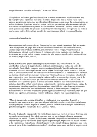 um problema sem esse olhar mais amplo”, acrescenta Juliana.
Na opinião de Rui Correa, professor de robótica, os alunos encontram na escola um espaço para
resolver problemas e conflitos, mas falta o momento de colocar a mão na massa. “Essa é uma
geração que consome muito, mas que não sabe modificar nada porque nunca lhe ensinaram como as
coisas funcionam. A partir do momento em que começo a questioná-los sobre como as tecnologias
funcionam, eles se interessam e passam de consumidores a produtores”, defende. Correa destaca
ainda que as necessidades básicas que o mercado de trabalho exige dessa nova geração são outras e
que há vagas na área de tecnologia que não são preenchidas por falta de pessoas qualificadas.
Autonomia e investigação
Outro ponto que professor acredita ser fundamental em suas aulas é a autonomia dada aos alunos.
“Eles se organizam em grupo para exercitar o trabalho colaborativo e nós os incentivamos a,
quando surgir uma dúvida ou problema, conversar antes com os colegas, buscar tutoriais e
informações na internet, construir juntos. O professor entra como mediador entre os alunos e a
ferramenta. Até porque muitas vezes eu também não sei e aprendo com eles. O formato tradicional
de aula não propicia isso”, ressalta.
Para Renata Violante, gerente de formação e monitoramento da Zoom Education for Life,
distribuidora exclusiva da Lego Education no Brasil, a robótica coloca o aluno no centro do
aprendizado. As atividades propostas no programa Zoom Educação Tecnológica buscam sempre
considerar os conhecimentos prévios dos alunos, propor situações-problema, estabelecer relação
entre os conteúdos trabalhados e a vida cotidiana e estimular reflexão. Já atendeu mais de 2 milhões
de alunos e está presente em mais de 5 mil escolas. “A metodologia que concretiza e articula todo
esse processo tem como foco o aprender fazendo, ou melhor, o aprender investigando a partir da
manipulação de objetos concretos, que é estruturada em quatro momentos”, explica. Esses
momentos são: o conectar, quando os alunos relacionam o tema da aula com exemplos reais do
cotidiano de modo a atribuir sentido ao que será construído; o construir, que diz respeito à etapa da
prototipagem; o analisar, quando os alunos analisam o que foi feito, e eles observam, comparam,
argumentam e aprofundam seus conhecimentos a fim de se tornarem capazes de explicar o
funcionamento do modelo e evidenciar a aprendizagem dos conteúdos; e o continuar, etapa em que
testam suas hipóteses, apresentando opiniões e ideias de soluções para o desafio proposto.
“Mais do que aprender nomes e definições, os estudantes de hoje necessitam desenvolver
competências e aprender a fazer; precisam adquirir habilidades que lhes possibilitem trabalhar em
equipe, planejar e executar projetos de trabalho, além de saber utilizar tecnologias de informação
para realizar registros e interpretar dados”, defende Renata.
Na visão do educador e pesquisador Flávio Rodrigues Campos, o papel do professor dentro de uma
metodologia como essa, de fato, não é o mesmo, uma vez que o docente não deve ser apenas
alguém que vai instruir. “O papel de facilitador e mediador é imperativo e isso não faz do educador
alguém menor, pois é ele quem vai poder regular a aprendizagem. O professor vai mediar conflitos
e dar o caminho do currículo que está sendo desenvolvido, mas ele não pode ir para essa aula com a
mente de quem detém o conhecimento, senão só vai reforçar que o aluno não é ativo no processo de
 