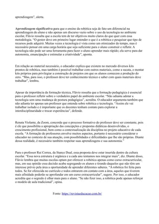 aprendizagem”, alerta.
Aprendizagem significativa para que o ensino da robótica seja de fato um diferencial na
aprendizagem do aluno e não apenas um discurso vazio sobre o uso da tecnologia no ambiente
escolar, Flávio ressalta que a escola tem de ter objetivos muito claros do que quer com essa
metodologia. “O gestor deve em primeiro lugar entender o que é a robótica e pesquisar que tipo de
recursos pode adquirir. Muitas vezes a tecnologia é vista como um otimizador do tempo, mas é
necessário pensar em uma carga horária que seja suficiente para o aluno construir e refletir. A
tecnologia não pode ser uma ferramenta para fazer o aluno aprender mais rápido; ela serve para dar
autonomia, emancipação e estimular a criatividade”, aponta.
Em relação ao material necessário, o educador explica que existem no mercado diversos kits
prontos de robótica, mas também é possível trabalhar com outros materiais, como a sucata, e montar
kits próprios para privilegiar a construção de projetos em que os alunos comecem a produção do
zero. “Mas, para isso, o professor deve ter conhecimento técnico e saber com quais materiais deve
trabalhar”, lembra.
Apesar da importância da formação técnica, Flávio ressalta que a formação pedagógica é essencial
para o professor refletir sobre o verdadeiro papel do ambiente escolar. “Não adianta adotar a
tecnologia sem uma mudança de postura pedagógica”, acredita. O educador argumenta também que
não adianta ter apenas um professor que entenda sobre robótica e tecnologia. “Assim ele vai
trabalhar isolado e é importante que os docentes tenham contato para explorar a
interdisciplinaridade e trocar experiências”, defende.
Renata Violante, da Zoom, concorda que o processo formativo do professor deve ser constante, pois
é ele que possibilita a apropriação das concepções e propostas didáticas desenvolvidas, o
crescimento profissional, bem como a contextualização da disciplina no projeto educativo de cada
escola. “A formação de professores envolve muitos aspectos, portanto é necessário considerar o
educador no contexto de sua atuação, com possibilidades e dificuldades que lhe são próprias. Diante
dessa realidade, é necessário também respeitar suas aprendizagens e sua autonomia.”
Para o professor Rui Correa, da Stance Dual, essa proposta deve estar inserida dentro da cultura
escolar. “Essa nova estrutura é orgânica e a cada ano tentamos nos integrar mais”, diz. Diante disso,
Flávio lembra que muitas escolas optam por oferecer a robótica apenas como curso extracurricular,
mas, em sua opinião essa decisão acaba segregando os alunos e tirando daqueles que não têm um
interesse prévio pela área a oportunidade de aprender diferentes saberes. “A robótica foi feita para
todos. Se for oferecida no currículo e todos entrarem em contato com a área, aqueles que tiverem
mais afinidade poderão se aprofundar em um curso extracurricular”, sugere. Por isso, o educador
acredita que o segredo é olhar mais para o aluno. “Se não fizer isso, a robótica pode apenas reforçar
o modelo de aula tradicional”, opina.
Fonte: https://revistaeducacao.com.br/
 