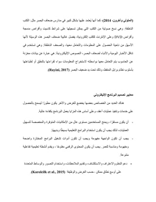 ،‫وآخرون‬ ‫(المتولي‬
2014
،)
‫الكتب‬ :‫مثل‬ ‫البصر‬ ‫ضعاف‬ ‫مدارس‬ ‫في‬ ‫كبير‬ ‫بشكل‬ ‫عليها‬ ‫ُعتمد‬‫ي‬ ‫أنها‬ ‫كما‬
‫مدم‬ ‫وأقراص‬ ‫كاسيت‬ ‫شرائط‬ ‫على‬ ‫تسجيلها‬ ‫يمكن‬ ‫التي‬ ‫الكتب‬ ‫من‬ ‫صوتية‬ ‫نسخ‬ ‫وهي‬ :‫الناطقة‬
‫جة‬
‫وأقراص‬
DVD
‫ألنها‬ ‫الوسيلة‬ ‫هذه‬ ‫البصر‬ ‫ضعاف‬ ‫غالبية‬ ‫يفضل‬ ،‫إلكترونية‬ ‫ككتب‬ ‫اإلنترنت‬ ‫وعلى‬
‫في‬ ‫تستخدم‬ ‫وهي‬ :‫الناطقة‬ ‫والصحف‬ ،‫معها‬ ‫والتعامل‬ ‫المعلومات‬ ‫على‬ ‫الحصول‬ ‫ناحية‬ ‫من‬ ‫األسهل‬
‫مخزنة‬ ‫بيانات‬ ‫عن‬ ‫عبارة‬ ‫هي‬ :‫اإلليكترونية‬ ‫النصوص‬ ،‫البصر‬ ‫لضعاف‬ ‫واألنباء‬ ‫اليومية‬ ‫األخبار‬ ‫تناقل‬
‫لطباعتها‬ ‫أو‬ ‫بالنطق‬ ‫لقراءتها‬ ‫سواء‬ ‫المعلومات‬ ‫الستخراج‬ ‫بواسطته‬ ‫معها‬ ‫التعامل‬ ‫يتم‬ ‫الحاسوب‬ ‫عن‬
‫البصر‬ ‫ضعيف‬ ‫يد‬ ‫تحت‬ ‫وذلك‬ ،‫المنقط‬ ‫برايل‬ ‫نظام‬ ‫بأسلوب‬
.(Rayini, 2017)
‫اإلليكتروني‬ ‫البرنامج‬ ‫تصميم‬ ‫معايير‬
‫ليسمح‬ ‫ا‬ً‫مطور‬ ‫يكون‬ ‫واآلخر‬ ‫للغرض‬ ‫يخضع‬ ‫بعضها‬ ‫الخصائص‬ ‫من‬ ‫العديد‬ ‫هناك‬
‫بالحصول‬
.‫عالية‬ ‫بكفاءة‬ ‫البرنامج‬ ‫يعمل‬ ‫المزايا‬ ‫هذه‬ ‫أساس‬ ‫وعلى‬ ،‫أعقد‬ ‫عمليات‬ ‫وتنفيذ‬ ‫خدمات‬ ‫على‬
-
‫لتسهيل‬ ‫والمخصصة‬ ‫المتوفرة‬ ‫اإلمكانيات‬ ‫من‬ ٍ‫ل‬‫عا‬ ‫مستوى‬ ‫المستخدمين‬ ‫ويمنح‬ ،‫ا‬ً‫مستقر‬ ‫يكون‬ ‫أن‬
.‫ًا‬‫ي‬‫وبديه‬ ‫ا‬ً‫ط‬‫بسي‬ ‫التعليمية‬ ‫البرامج‬ ‫استخدام‬ ‫يكون‬ ‫أن‬ ‫يجب‬ ‫لذلك‬ ،‫العمليات‬
-
‫أن‬ ‫يجب‬
‫واضحة‬ ‫المختارة‬ ‫البرامج‬ ‫تشغيل‬ ‫أدوات‬ ‫تكون‬ ‫أن‬ ‫ويجب‬ ‫مفهومة‬ ‫الواجهة‬ ‫تكون‬
‫تفاعلية‬ ‫تعليمية‬ ‫أنشطة‬ ‫ويقدم‬ ، ‫ا‬ً‫ح‬‫مفتو‬ ‫الرقمي‬ ‫المحتوى‬ ‫يكون‬ ‫أن‬ ‫يجب‬ .‫للعمر‬ ‫ومناسبة‬ ‫ومفهومة‬
.‫متنوعة‬
-
‫المتعددة‬ ‫والوسائط‬ ‫التصور‬ ‫واستخدام‬ ،‫المالحظات‬ ‫وتقديم‬ ،‫واالستكشاف‬ ‫واالعتراف‬ ‫التعلم‬ ‫دعم‬
‫أوس‬ ‫على‬
‫ممكن‬ ‫نطاق‬ ‫ع‬
–
‫والوظيفة‬ ‫الغرض‬ ‫حسب‬
(Karolcilk et al., 2015)
.
 