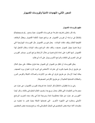 :‫الثاني‬ ‫المحور‬
‫و‬ ‫األمنية‬ ‫التهديدات‬
‫الكمبيوتر‬ ‫فيروسات‬
‫الكمبيوتر‬ ‫فيروسات‬ ‫مفهوم‬
‫متنو‬ ‫تعاريف‬ ‫باحثون‬ ‫ذكر‬ ‫وقد‬
‫حيث‬ ،‫الكمبيوتر‬ ‫فيروسات‬ ‫عن‬ ‫عة‬
‫وضح‬
(Fatima et al.,
2018)
‫أن‬ ‫دراسته‬ ‫في‬
‫هو‬ ‫الكمبيوتر‬ ‫فيروس‬
‫الوظائف‬ ‫ويعطل‬ ‫الكمبيوتر‬ ‫ألنظمة‬ ‫خبيث‬ ‫برنامج‬
‫الطبي‬
‫البيانات‬ ‫ملفات‬ ‫ويتلف‬ ‫للنظام‬ ‫عية‬
،
‫التي‬ ‫البيولوجية‬ ‫الفيروسات‬ ‫مثل‬ ‫الكمبيوتر‬ ‫فيروس‬ ‫يعمل‬
‫لهذا‬ ‫التشغيل‬ ‫ونظام‬ ‫البيانات‬ ‫وملف‬ ‫البرنامج‬ ‫ملف‬ ‫وتتلف‬ ،‫مضيف‬ ‫كمبيوتر‬ ‫بجهاز‬ ‫نفسها‬ ‫تربط‬
‫إنتاج‬ ‫إعادة‬ ‫على‬ ‫القدرة‬ ‫لديها‬ .‫الكمبيوتر‬
‫الفيروس‬ ‫سيستمر‬ .‫أخرى‬ ‫ببرامج‬ ‫االرتباط‬ ‫خالل‬ ‫من‬ ‫نفسها‬
‫والبرام‬ ‫الملفات‬ ‫إلى‬ ‫العدوى‬ ‫نشر‬ ‫في‬
‫نظام‬ ‫أي‬ ‫أداء‬ ‫على‬ ‫ويؤثر‬ ‫األخرى‬ ‫ج‬
،
،‫مختلفة‬ ‫طرق‬ ‫بعدة‬ ‫كمبيوتر‬ ‫إلى‬ ‫كمبيوتر‬ ‫من‬ ‫تنتقل‬ ‫أن‬ ‫للفيروسات‬ ‫يمكن‬
‫المثال‬ ‫سبيل‬ ‫على‬
‫الو‬ ‫البريد‬ ‫في‬ ‫األشخاص‬ ‫عشرات‬ ‫إلى‬ ‫بالبريد‬ ‫نفسها‬ ‫إرسال‬ ‫طريق‬ ‫عن‬
.‫المضيف‬ ‫بريد‬ ‫لعنوان‬ ‫ارد‬
‫المرن‬ ‫والقرص‬ ‫الشبكة‬ ‫واتصاالت‬ ‫اإلنترنت‬ ‫من‬ ‫ملف‬ ‫أي‬ ‫تنزيل‬ ‫طريق‬ ‫عن‬ ‫اإلرسال‬ ‫ا‬ً‫ض‬‫أي‬ ‫يمكنه‬
.‫المضغوطة‬ ‫األقراص‬ ‫طريق‬ ‫عن‬ ‫أو‬ ‫العالمية‬ ‫التسلسلية‬ ‫والحافالت‬
( ‫دراسة‬ ‫وفي‬
،‫فطوش‬
2019
‫عن‬ ‫عبارة‬ ‫هي‬ ،‫الكمبيوتر‬ ‫لفيروس‬ ‫تعريفات‬ ‫عدة‬ ‫الباحث‬ ‫ذكر‬ )
‫التعل‬ ‫من‬ ‫مجموعة‬
‫جد‬ ‫سريع‬ ‫بمعدل‬ ‫تتكاثر‬ ‫التي‬ ‫يمات‬
‫ا‬ً‫ض‬‫أي‬ ‫وذكر‬ ،‫بالشك‬ ‫المعلوماتي‬ ‫النظام‬ ‫وتصيب‬ ‫ا‬
"
‫البرنامج‬ ‫لتخريب‬ ‫محدد‬ ‫وقت‬ ‫في‬ ‫تنشأ‬ ‫ومبرمجة‬ ‫نائمة‬ ‫مغناطيسية‬ ‫خلية‬ ‫عن‬ ‫عبارة‬ ‫هو‬ ‫الفيروس‬
‫من‬ ‫تحتويه‬ ‫ما‬ ‫تفسر‬ ‫بحيث‬ ‫الشبكة‬ ‫تضمنتها‬ ‫التي‬ ‫األخرى‬ ‫األجهزة‬ ‫في‬ ‫ومنتشرة‬ ‫األصلي‬
‫معلومات‬
".
‫بعض‬ ‫عرفه‬ ‫كما‬
‫المختصين‬ ‫بعض‬ ‫يصممه‬ ‫برنامج‬ :‫بأنه‬ ‫المعلوماتي‬ ‫المجال‬ ‫في‬ ‫المختصين‬
 