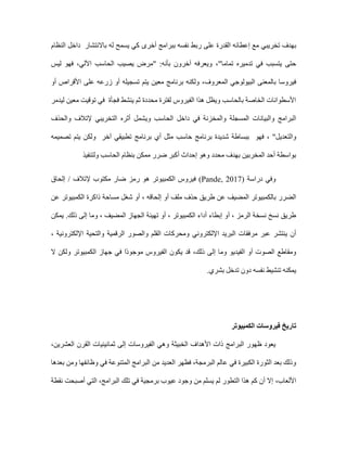 ‫تخريب‬ ‫بهدف‬
‫ي‬
‫أخرى‬ ‫ببرامج‬ ‫نفسه‬ ‫ربط‬ ‫على‬ ‫القدرة‬ ‫إعطائه‬ ‫مع‬
‫باالنتشار‬ ‫له‬ ‫يسمح‬ ‫كي‬
‫النظام‬ ‫داخل‬
‫تماما‬ ‫تدميره‬ ‫في‬ ‫يتسبب‬ ‫حتى‬
"
،
‫ليس‬ ‫فهو‬ ،‫اآللي‬ ‫الحاسب‬ ‫يصيب‬ ‫"مرض‬ :‫بأنه‬ ‫آخرون‬ ‫ويعرفه‬
‫ال‬ ‫البيولوجي‬ ‫بالمعنى‬ ‫فيروسا‬
‫أو‬ ‫األقراص‬ ‫على‬ ‫زرعه‬ ‫أو‬ ‫تسجيله‬ ‫يتم‬ ‫معين‬ ‫برنامج‬ ‫ولكنه‬ ،‫معروف‬
‫ليدمر‬ ‫معين‬ ‫توقيت‬ ‫في‬ ‫فجأة‬ ‫ينشط‬ ‫ثم‬ ‫محددة‬ ‫لفترة‬ ‫الفيروس‬ ‫هذا‬ ‫ويظل‬ ‫بالحاسب‬ ‫الخاصة‬ ‫األسطوانات‬
‫أثره‬ ‫ويشمل‬ ‫الحاسب‬ ‫داخل‬ ‫في‬ ‫والمخزنة‬ ‫المسجلة‬ ‫والبيانات‬ ‫البرامج‬
‫والحذف‬ ‫إلتالف‬ ‫التخريبي‬
‫والتعديل‬
"
،
‫فهو‬
‫تصميمه‬ ‫يتم‬ ‫ولكن‬ ‫آخر‬ ‫تطبيقي‬ ‫برنامج‬ ‫أي‬ ‫مثل‬ ‫حاسب‬ ‫برنامج‬ ‫شديدة‬ ‫ببساطة‬
‫ولتنفيذ‬ ‫الحاسب‬ ‫بنظام‬ ‫ممكن‬ ‫ضرر‬ ‫أكبر‬ ‫إحداث‬ ‫وهو‬ ‫محدد‬ ‫بهدف‬ ‫المخربين‬ ‫أحد‬ ‫بواسطة‬
‫وفي‬
‫دراسة‬
(
(Pande, 2017
‫الكمبيوتر‬ ‫فيروس‬
‫إلحاق‬ / ‫إلتالف‬ ‫مكتوب‬ ‫ضار‬ ‫رمز‬ ‫هو‬
‫أو‬ ‫ملف‬ ‫حذف‬ ‫طريق‬ ‫عن‬ ‫المضيف‬ ‫بالكمبيوتر‬ ‫الضرر‬
‫عن‬ ‫الكمبيوتر‬ ‫ذاكرة‬ ‫مساحة‬ ‫شغل‬ ‫أو‬ ، ‫إلحاقه‬
‫يمكن‬ .‫ذلك‬ ‫إلى‬ ‫وما‬ ، ‫المضيف‬ ‫الجهاز‬ ‫تهيئة‬ ‫أو‬ ، ‫الكمبيوتر‬ ‫أداء‬ ‫إبطاء‬ ‫أو‬ ، ‫الرمز‬ ‫نسخة‬ ‫نسخ‬ ‫طريق‬
‫اإللكتروني‬ ‫البريد‬ ‫مرفقات‬ ‫عبر‬ ‫ينتشر‬ ‫أن‬
، ‫اإللكترونية‬ ‫والتحية‬ ‫الرقمية‬ ‫والصور‬ ‫القلم‬ ‫ومحركات‬
‫الفيديو‬ ‫أو‬ ‫الصوت‬ ‫ومقاطع‬
‫ذل‬ ‫إلى‬ ‫وما‬
‫ك‬
،
‫ال‬ ‫ولكن‬ ‫الكمبيوتر‬ ‫جهاز‬ ‫في‬ ‫ًا‬‫د‬‫موجو‬ ‫الفيروس‬ ‫يكون‬ ‫قد‬
.‫بشري‬ ‫تدخل‬ ‫دون‬ ‫نفسه‬ ‫تنشيط‬ ‫يمكنه‬
‫الكمبيوتر‬ ‫فيروسات‬ ‫تاريخ‬
‫العشرين‬ ‫القرن‬ ‫ثمانينيات‬ ‫إلى‬ ‫الفيروسات‬ ‫وهي‬ ‫الخبيثة‬ ‫األهداف‬ ‫ذات‬ ‫البرامج‬ ‫ظهور‬ ‫يعود‬
،
‫ا‬ ‫البرامج‬ ‫من‬ ‫العديد‬ ‫فظهر‬ ،‫البرمجة‬ ‫عالم‬ ‫في‬ ‫الكبيرة‬ ‫الثورة‬ ‫بعد‬ ‫وذلك‬
‫بعدها‬ ‫ومن‬ ‫وظائفها‬ ‫في‬ ‫لمتنوعة‬
،‫األلعاب‬
‫نقطة‬ ‫أصبحت‬ ‫التي‬ ،‫البرامج‬ ‫تلك‬ ‫في‬ ‫برمجية‬ ‫عيوب‬ ‫وجود‬ ‫من‬ ‫يسلم‬ ‫لم‬ ‫التطور‬ ‫هذا‬ ‫كم‬ ‫أن‬ ‫إال‬
 