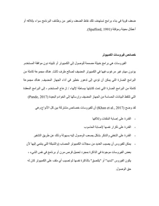 ‫سوا‬ ‫البرنامج‬ ‫وظائف‬ ‫من‬ ‫وتغير‬ ‫الضعف‬ ‫نقاط‬ ‫تلك‬ ‫تستهدف‬ ‫برامج‬ ‫بناء‬ ‫في‬ ‫قوية‬ ‫ضعف‬
‫أو‬ ‫بإتالفه‬ ‫ء‬
‫ومؤقتة‬ ‫معينة‬ ‫أعطال‬
(Spafford, 1991)
.
‫خصائص‬
‫الكمبيوتر‬ ‫فيروسات‬
‫الفيروسات‬
‫هي‬
‫خبيثة‬ ‫برامج‬
.‫المستخدم‬ ‫موافقة‬ ‫دون‬ ‫تثبيته‬ ‫أو‬ ‫الكمبيوتر‬ ‫إلى‬ ‫للوصول‬ ‫مصممة‬
‫من‬ ‫كاملة‬ ‫مجموعة‬ ‫هناك‬ .‫ثالث‬ ‫طرف‬ ‫لصالح‬ ‫المضيف‬ ‫الكمبيوتر‬ ‫في‬ ‫فيها‬ ‫مرغوب‬ ‫غير‬ ‫مهام‬ ‫يؤدون‬
.‫المضيف‬ ‫الجهاز‬ ‫أداء‬ ‫في‬ ‫خطير‬ ‫تدهور‬ ‫إلى‬ ‫تؤدي‬ ‫أن‬ ‫يمكن‬ ‫التي‬ ‫الضارة‬ ‫البرامج‬
‫مجموعة‬ ‫هناك‬
‫المعقدة‬ ‫البرامج‬ ‫إلى‬ ، ‫المستخدم‬ ‫إزعاج‬ / ‫إللهاء‬ ‫ببساطة‬ ‫كتابتها‬ ‫تمت‬ ‫التي‬ ‫الضارة‬ ‫البرامج‬ ‫من‬ ‫كاملة‬
‫البعيدة‬ ‫الخوادم‬ ‫إلى‬ ‫وإرسالها‬ ‫المضيف‬ ‫الجهاز‬ ‫من‬ ‫الحساسة‬ ‫البيانات‬ ‫تلتقط‬ ‫التي‬
(Pande, 2017)
( ‫وضح‬ ‫لقد‬
Khan et al., 2017
‫ا‬ ‫كل‬ ‫بين‬ ‫مشتركة‬ ‫خصائص‬ ‫للفيروسات‬ ‫أن‬ )
‫وهي‬ ‫ألنواع‬
-
‫وإتالفها‬ ‫الملفات‬ ‫إصابة‬ ‫على‬ ‫القدرة‬
-
‫الحاسوب‬ ‫إلصابة‬ ‫نفسها‬ ‫تكرار‬ ‫على‬ ‫القدرة‬
-
‫التشفير‬ ‫طريق‬ ‫عن‬ ‫وذلك‬ ‫بسهولة‬ ‫إليه‬ ‫الوصول‬ ‫يصعب‬ ‫بشكل‬ ‫والتنكر‬ ‫التخفي‬ ‫على‬ ‫القدرة‬
-
‫ألن‬ ‫إليها‬ ‫ينتمي‬ ‫التي‬ ‫(والشبكة‬ ‫المصاب‬ ‫الكمبيوتر‬ ‫سجالت‬ ‫من‬ ‫العديد‬ ‫يصيب‬ ‫أن‬ ‫للفيروس‬ ‫يمكن‬
‫بعض‬
، ‫الشيء‬ ‫نفس‬ ‫في‬ ‫برنامج‬ ‫أو‬ ‫مرن‬ ‫قرص‬ ‫تحميل‬ ‫بمجرد‬ ‫الذاكرة‬ ‫في‬ ‫موجودة‬ ‫الفيروسات‬
‫له‬ ‫كان‬ ‫الكمبيوتر‬ ‫على‬ ‫ملف‬ ‫أي‬ ‫تصيب‬ ‫ثم‬ ‫نفسها‬ ‫بالذاكرة‬ "‫"يلتصق‬ ‫أو‬ "‫"شديد‬ ‫الفيروس‬ ‫يكون‬
‫الوصول‬ ‫حق‬
.
 