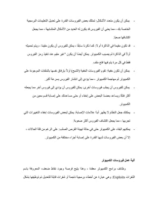 -
‫البرمجية‬ ‫التعليمات‬ ‫تعديل‬ ‫على‬ ‫القدرة‬ ‫الفيروسات‬ ‫بعض‬ ‫تمتلك‬ :‫األشكال‬ ‫متعدد‬ ‫يكون‬ ‫أن‬ ‫يمكن‬
‫الخاص‬
‫يجعل‬ ‫مما‬ ، ‫المتشابهة‬ ‫األشكال‬ ‫من‬ ‫العديد‬ ‫له‬ ‫يكون‬ ‫قد‬ ‫الفيروس‬ ‫أن‬ ‫يعني‬ ‫مما‬ ، ‫بك‬ ‫ة‬
‫ًا‬‫ب‬‫صع‬ ‫اكتشافها‬
.
-
‫تحميله‬ ‫ويتم‬ ، ‫ا‬ً‫م‬‫مقي‬ ‫يكون‬ ‫أن‬ ‫للفيروس‬ ‫يمكن‬ ، ‫ا‬ً‫ق‬‫ساب‬ ‫ذكرنا‬ ‫كما‬ :‫ال‬ ‫أم‬ ‫الذاكرة‬ ‫في‬ ‫مقيمة‬ ‫تكون‬ ‫قد‬
‫ت‬ ‫عند‬ ‫مقيم‬ ‫"غير‬ ‫يكون‬ ‫أن‬ ‫ا‬ً‫ض‬‫أي‬ ‫يمكن‬ .‫الكمبيوتر‬ ‫يصيب‬ ‫ثم‬ ‫الذاكرة‬ ‫في‬ ً‫ال‬‫أو‬
‫الفيروس‬ ‫رمز‬ ‫نفيذ‬
‫ملف‬ ‫فتح‬ ‫فيها‬ ‫يتم‬ ‫مرة‬ ‫كل‬ ‫في‬ ‫فقط‬
.
-
‫على‬ ‫الموجودة‬ ‫بالملفات‬ ‫نفسها‬ ‫بإرفاق‬ ً‫ال‬‫أو‬ )‫(الشبح‬ ‫الخفية‬ ‫الفيروسات‬ ‫تقوم‬ :‫خفية‬ ‫تكون‬ ‫أن‬ ‫يمكن‬
‫أكبر‬ ‫بسرعة‬ ‫الفيروس‬ ‫انتشار‬ ‫إلى‬ ‫يؤدي‬ ‫مما‬ ، ‫الكمبيوتر‬ ‫مهاجمة‬ ‫ثم‬ ‫الكمبيوتر‬
.
-
‫للف‬ ‫يمكن‬ :‫أخرى‬ ‫فيروسات‬ ‫يجلب‬ ‫أن‬ ‫للفيروس‬ ‫يمكن‬
‫يجعله‬ ‫مما‬ ‫آخر‬ ‫فيروس‬ ‫إلى‬ ‫يؤدي‬ ‫أن‬ ‫يروس‬
‫من‬ ‫معين‬ ‫قسم‬ ‫إصابة‬ ‫على‬ ‫مساعدتك‬ ‫حتى‬ ‫أو‬ ‫إخفاء‬ ‫على‬ ‫البعض‬ ‫بعضنا‬ ‫ويساعد‬ ‫ا‬ً‫ك‬‫فت‬ ‫أكثر‬
‫الكمبيوتر‬
.
-
‫التي‬ ‫التغييرات‬ ‫إخفاء‬ ‫الفيروسات‬ ‫لبعض‬ ‫يمكن‬ :‫اإلصابة‬ ‫عالمات‬ ‫ًا‬‫د‬‫أب‬ ‫يظهر‬ ‫ال‬ ‫النظام‬ ‫جعل‬ ‫يمكنك‬
‫صعوبة‬ ‫أكثر‬ ‫الفيروس‬ ‫اكتشاف‬ ‫يجعل‬ ‫مما‬ ، ‫تجريها‬
.
-
، ‫الحاالت‬ ‫قلة‬ ‫من‬ ‫الرغم‬ ‫على‬ :‫الصلب‬ ‫القرص‬ ‫تهيئة‬ ‫حالة‬ ‫في‬ ‫حتى‬ ‫الكمبيوتر‬ ‫على‬ ‫البقاء‬ ‫يمكنهم‬
.‫الكمبيوتر‬ ‫من‬ ‫مختلفة‬ ‫أجزاء‬ ‫إصابة‬ ‫على‬ ‫القدرة‬ ‫لديها‬ ‫الفيروسات‬ ‫بعض‬ ‫أن‬ ‫إال‬
‫الكمبيوتر‬ ‫فيروسات‬ ‫عمل‬ ‫آلية‬
‫الكمبيوتر‬ ‫برامج‬ ‫وظائف‬
‫معقد‬
‫ة‬
‫وهذا‬ ،
‫ضعف‬ ‫نقاط‬ ‫وجود‬ ‫فرصة‬ ‫يتيح‬
،
‫باسم‬ ‫المعروفة‬
‫الثغرات‬
Exploits
‫بشكل‬ ‫توظيفها‬ ‫تم‬ ‫للتعديل‬ ‫قابلة‬ ‫شفرات‬ ‫أو‬ ‫ناجمة‬ ‫برمجية‬ ‫أخطاء‬ ‫عن‬ ‫عبارة‬ ‫وهي‬ :
 