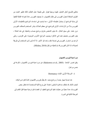 ‫فأصبح‬ ‫خاطئ‬
‫أم‬
‫طبيعة‬ ‫على‬ ‫فيؤثر‬ ‫ًا‬‫ي‬‫برمج‬ ‫عليها‬ ‫التعديل‬ ‫كن‬
‫النظام‬ ‫عمل‬
‫تظهر‬ ‫لذلك‬ ،
‫من‬ ‫العديد‬
،‫الكمبيوتر‬ ‫نظام‬ ‫إلى‬ ‫الفيروس‬ ‫لدخول‬ ‫الممكنة‬ ‫الطرق‬
‫للتنفيذ‬ ‫القابلة‬ ‫شفراته‬ ً‫ة‬‫عاد‬ ‫الفيروس‬ ‫يضيف‬ ‫إذ‬
‫األولى‬ ‫بالتعليمات‬ ‫البرنامج‬ ‫استدعاء‬ ‫في‬ ‫يتسبب‬ ‫مما‬ ، ‫األولى‬ ‫تعليماته‬ ‫يستبدل‬ ‫أو‬ ‫البرنامج‬ ‫بداية‬ ‫إلى‬
‫للبرنامج‬ ‫األولى‬ ‫اإلرشادات‬ ‫من‬ ً‫ال‬‫بد‬ ‫للفيروس‬
‫الحاال‬ ‫معظم‬ ‫في‬ ،
‫الفيروس‬ ‫المخالف‬ ‫المستخدم‬ ‫ينشر‬ ‫ت‬
، ‫الحالة‬ ‫هذه‬ ‫في‬ .‫وتشغيله‬ ‫مصاب‬ ‫برنامج‬ ‫بتنزيل‬ ‫الشخص‬ ‫يقوم‬ ‫قد‬ ، ‫المثال‬ ‫سبيل‬ ‫على‬ .‫علمه‬ ‫دون‬
‫القرص‬ ‫على‬ ‫الموجودة‬ ‫األخرى‬ ‫البرامج‬ ‫ويصيب‬ ‫الذاكرة‬ ‫في‬ ‫نفسه‬ ‫بتحميل‬ ‫الفيروس‬ ‫يقوم‬
‫و‬ ،
‫على‬
‫الفي‬ ‫استمرار‬ ‫من‬ ‫الرغم‬
‫اآلخر‬ ‫تلو‬ ‫واحد‬ ‫ملف‬ ‫إصابة‬ ‫في‬ ‫روس‬
‫إ‬ ،
‫طريقة‬ ‫أي‬ ‫المستخدم‬ ‫لدى‬ ‫ليس‬ ‫أنه‬ ‫ال‬
‫قبل‬ ‫من‬ ‫تشغيله‬ ‫تم‬ ‫قد‬ ‫الفيروس‬ ‫كان‬ ‫إذا‬ ‫ما‬ ‫لمعرفة‬
Mishra, 2010)
.)
‫دورة‬
‫حياة‬
‫الكمبيوتر‬ ‫فيروس‬
‫تصور‬ ‫وفق‬
‫الباحث‬
(Ikekonwu et al., 2005)
‫عن‬
‫الكمبيوتر‬ ‫فيروس‬ ‫حياة‬ ‫دورة‬
‫ذكرها‬ ،
‫في‬
:‫مراحل‬ ‫خمس‬
1
-
‫الثبات‬ :‫األولى‬ ‫المرحلة‬
Dormancy
‫الوقت‬ ‫من‬ ‫لفترة‬ ‫ا‬ً‫ن‬‫كام‬ ‫الكمبيوتر‬ ‫فيروس‬ ‫يظل‬ ‫قد‬ ، ‫جديد‬ ‫برنامج‬ ‫أو‬ ‫جديد‬ ‫جهاز‬ ‫إصابة‬ ‫عند‬
‫بعض‬ ‫تنتظر‬ ‫قد‬ .‫المستخدمة‬ ‫اآللية‬ ‫نوع‬ ‫على‬ ‫ًا‬‫د‬‫اعتما‬ ‫السكون‬ ‫فترة‬ ‫مدة‬ ‫تختلف‬ ‫قد‬ .‫الشك‬ ‫لتجنب‬
‫أ‬ ‫المفقود‬ ‫البرنامج‬ ‫تنفيذ‬ ‫عمليات‬ ‫من‬ ‫ا‬ً‫ن‬‫معي‬ ‫ًا‬‫د‬‫عد‬ ‫الفيروسات‬
‫إلى‬ ‫التقدم‬ ‫قبل‬ ‫معينة‬ ‫زمنية‬ ‫فترة‬ ‫انقضاء‬ ‫و‬
.‫الدورة‬ ‫في‬ ‫التالية‬ ‫المرحلة‬
 