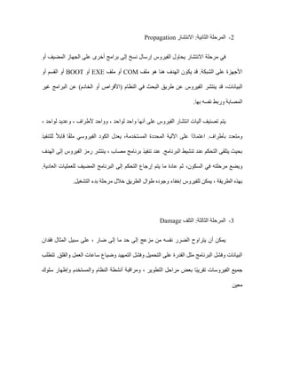 2
-
‫االنتشار‬ :‫الثانية‬ ‫المرحلة‬
Propagation
‫االنتشا‬ ‫مرحلة‬ ‫في‬
‫ر‬
‫أو‬ ‫المضيف‬ ‫الجهاز‬ ‫على‬ ‫أخرى‬ ‫برامج‬ ‫إلى‬ ‫نسخ‬ ‫إرسال‬ ‫الفيروس‬ ‫يحاول‬
‫ملف‬ ‫هو‬ ‫هنا‬ ‫الهدف‬ ‫يكون‬ ‫قد‬ .‫الشبكة‬ ‫على‬ ‫األجهزة‬
COM
‫ملف‬ ‫أو‬
EXE
‫أو‬
BOOT
‫أو‬ ‫القسم‬ ‫أو‬
‫البيانات‬
،
‫غير‬ ‫البرامج‬ ‫عن‬ )‫الخادم‬ ‫أو‬ ‫(األقراص‬ ‫النظام‬ ‫في‬ ‫البحث‬ ‫طريق‬ ‫عن‬ ‫الفيروس‬ ‫ينتشر‬ ‫قد‬
.‫بها‬ ‫نفسه‬ ‫وربط‬ ‫المصابة‬
‫يتم‬
، ‫لواحد‬ ‫وعديد‬ ، ‫ألطراف‬ ‫وواحد‬ ، ‫لواحد‬ ‫واحد‬ ‫أنها‬ ‫على‬ ‫الفيروس‬ ‫انتشار‬ ‫آليات‬ ‫تصنيف‬
‫للتنفيذ‬ ً‫ال‬‫قاب‬ ‫ا‬ً‫ف‬‫مل‬ ‫الفيروسي‬ ‫الكود‬ ‫يعدل‬ ،‫المستخدمة‬ ‫المحددة‬ ‫اآللية‬ ‫على‬ ‫ًا‬‫د‬‫اعتما‬ .‫بأطراف‬ ‫ومتعدد‬
‫إلى‬ ‫الفيروس‬ ‫رمز‬ ‫ينتشر‬ ، ‫مصاب‬ ‫برنامج‬ ‫تنفيذ‬ ‫عند‬ .‫البرنامج‬ ‫تنشيط‬ ‫عند‬ ‫التحكم‬ ‫يتلقى‬ ‫بحيث‬
‫الهدف‬
‫مرحل‬ ‫ويضع‬
‫السكون‬ ‫في‬ ‫ته‬
،
.‫العادية‬ ‫للعمليات‬ ‫المضيف‬ ‫البرنامج‬ ‫إلى‬ ‫التحكم‬ ‫إرجاع‬ ‫يتم‬ ‫ما‬ ‫عادة‬ ‫ثم‬
‫التشغيل‬ ‫بدء‬ ‫مرحلة‬ ‫خالل‬ ‫الطريق‬ ‫طوال‬ ‫وجوده‬ ‫إخفاء‬ ‫للفيروس‬ ‫يمكن‬ ، ‫الطريقة‬ ‫بهذه‬
.
3
-
:‫الثالثة‬ ‫المرحلة‬
‫التلف‬
Damage
، ‫ضار‬ ‫إلى‬ ‫ما‬ ‫حد‬ ‫إلى‬ ‫مزعج‬ ‫من‬ ‫نفسه‬ ‫الضرر‬ ‫يتراوح‬ ‫أن‬ ‫يمكن‬
‫فقدان‬ ‫المثال‬ ‫سبيل‬ ‫على‬
‫تتطلب‬ .‫والقلق‬ ‫العمل‬ ‫ساعات‬ ‫وضياع‬ ‫التمهيد‬ ‫وفشل‬ ‫التحميل‬ ‫على‬ ‫القدرة‬ ‫مثل‬ ‫البرنامج‬ ‫وفشل‬ ‫البيانات‬
‫سلوك‬ ‫وإظهار‬ ‫والمستخدم‬ ‫النظام‬ ‫أنشطة‬ ‫ومراقبة‬ ، ‫التطوير‬ ‫مراحل‬ ‫بعض‬ ‫ًا‬‫ب‬‫تقري‬ ‫الفيروسات‬ ‫جميع‬
‫معين‬
 