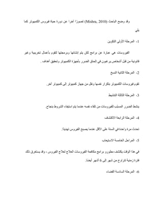 ‫الباحث‬ ‫وضح‬ ‫وقد‬
Mishra, 2010)
‫دورة‬ ‫عن‬ ‫آخرا‬ ‫ا‬ً‫تصور‬ )
‫كما‬ ‫الكمبيوتر‬ ‫فيروس‬ ‫حياة‬
‫يلي‬
1
-
‫األولى‬ ‫المرحلة‬
‫التكوين‬
‫وغير‬ ‫تخريبية‬ ‫بأعمال‬ ‫لتقوم‬ ‫وبرمجتها‬ ‫إنشائها‬ ‫يتم‬ ‫لكن‬ ‫برامج‬ ‫عن‬ ‫عبارة‬ ‫هي‬ ‫الفيروسات‬
‫قانونية‬
‫الكمبيوتر‬ ‫بأجهزة‬ ‫الضرر‬ ‫إلحاق‬ ‫في‬ ‫يرغبون‬ ‫أشخاص‬ ‫قبل‬ ‫من‬
‫أهداف‬ ‫وتحقيق‬
.
2
-
‫النسخ‬ ‫الثانية‬ ‫المرحلة‬
‫فيروسات‬ ‫تقوم‬
‫آخر‬ ‫كمبيوتر‬ ‫إلى‬ ‫كمبيوتر‬ ‫جهاز‬ ‫من‬ ‫ونقل‬ ‫نفسها‬ ‫بتكرار‬ ‫الكمبيوتر‬
.
3
-
‫التنشيط‬ ‫الثالثة‬ ‫المرحلة‬
‫بنجاح‬ ‫الشروط‬ ‫استيفاء‬ ‫يتم‬ ‫عندما‬ ‫نفسه‬ ‫تلقاء‬ ‫من‬ ‫للفيروسات‬ ‫ّب‬‫ب‬‫المس‬ ‫الضرر‬ ‫ينشط‬
.
4
-
‫االكتشاف‬ ‫الرابعة‬ ‫المرحلة‬
‫ًا‬‫د‬‫تهدي‬ ‫الفيروس‬ ‫يصبح‬ ‫عندما‬ ‫األقل‬ ‫على‬ ‫السنة‬ ‫في‬ ‫واحدة‬ ‫مرة‬ ‫تحدث‬
.
5
-
‫المراح‬
‫االستيعاب‬ ‫الخامسة‬ ‫ل‬
‫ذلك‬ ‫يستغرق‬ ‫وقد‬ ، ‫الفيروس‬ ‫لعالج‬ ‫العالج‬ ‫الفيروسات‬ ‫مكافحة‬ ‫برامج‬ ‫مطورو‬ ‫يكتشف‬ ‫الوقت‬ ‫هذا‬ ‫في‬
‫إلى‬ ‫شهر‬ ‫من‬ ‫تتراوح‬ ‫زمنية‬ ‫فترة‬
6
‫ا‬ً‫ض‬‫أي‬ ‫أشهر‬
.
6
-
‫القضاء‬ ‫السادسة‬ ‫المرحلة‬
 