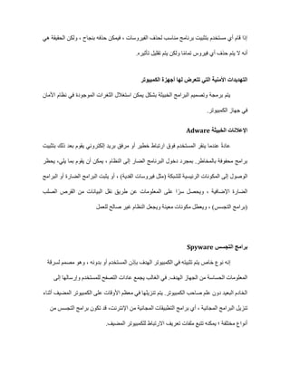 ‫هي‬ ‫الحقيقة‬ ‫ولكن‬ ، ‫بنجاح‬ ‫حذفه‬ ‫فيمكن‬ ، ‫الفيروسات‬ ‫لحذف‬ ‫مناسب‬ ‫برنامج‬ ‫بتثبيت‬ ‫مستخدم‬ ‫أي‬ ‫قام‬ ‫إذا‬
.‫تأثيره‬ ‫تقليل‬ ‫يتم‬ ‫ولكن‬ ‫ا‬ً‫م‬‫تما‬ ‫فيروس‬ ‫أي‬ ‫حذف‬ ‫يتم‬ ‫ال‬ ‫أنه‬
‫الكمبيوتر‬ ‫أجهزة‬ ‫لها‬ ‫تتعرض‬ ‫التي‬ ‫األمنية‬ ‫التهديدات‬
‫ال‬ ‫الثغرات‬ ‫استغالل‬ ‫يمكن‬ ‫بشكل‬ ‫الخبيثة‬ ‫البرامج‬ ‫وتصميم‬ ‫برمجة‬ ‫يتم‬
‫األمان‬ ‫نظام‬ ‫في‬ ‫موجودة‬
‫الكم‬ ‫جهاز‬ ‫في‬
‫ب‬
‫يوتر‬
.
‫الخبيثة‬ ‫اإلعالنات‬
Adware
‫بتثبيت‬ ‫ذلك‬ ‫بعد‬ ‫يقوم‬ ‫إلكتروني‬ ‫بريد‬ ‫مرفق‬ ‫أو‬ ‫خطير‬ ‫ارتباط‬ ‫فوق‬ ‫المستخدم‬ ‫ينقر‬ ‫عندما‬ ً‫ة‬‫عاد‬
‫يلي‬ ‫بما‬ ‫يقوم‬ ‫أن‬ ‫يمكن‬ ، ‫النظام‬ ‫إلى‬ ‫الضار‬ ‫البرنامج‬ ‫دخول‬ ‫بمجرد‬ .‫بالمخاطر‬ ‫محفوفة‬ ‫برامج‬
،
‫يحظر‬
‫إلى‬ ‫الوصول‬
( ‫للشبكة‬ ‫الرئيسية‬ ‫المكونات‬
‫فيروسات‬ ‫مثل‬
‫البرامج‬ ‫أو‬ ‫الضارة‬ ‫البرامج‬ ‫يثبت‬ ‫أو‬ ، )‫الفدية‬
‫الصلب‬ ‫القرص‬ ‫من‬ ‫البيانات‬ ‫نقل‬ ‫طريق‬ ‫عن‬ ‫المعلومات‬ ‫على‬ ‫ا‬ً‫سر‬ ‫ويحصل‬ ، ‫اإلضافية‬ ‫الضارة‬
‫للعمل‬ ‫صالح‬ ‫غير‬ ‫النظام‬ ‫ويجعل‬ ‫معينة‬ ‫مكونات‬ ‫ويعطل‬ ، )‫التجسس‬ ‫(برامج‬
‫التجسس‬ ‫برامج‬
Spyware
‫خ‬ ‫نوع‬ ‫إنه‬
‫لسرقة‬ ‫مصمم‬ ‫وهو‬ ، ‫بدونه‬ ‫أو‬ ‫المستخدم‬ ‫بإذن‬ ‫الهدف‬ ‫الكمبيوتر‬ ‫في‬ ‫تثبيته‬ ‫يتم‬ ‫اص‬
‫إلى‬ ‫وإرسالها‬ ‫للمستخدم‬ ‫التصفح‬ ‫عادات‬ ‫يجمع‬ ‫الغالب‬ ‫في‬ .‫الهدف‬ ‫الجهاز‬ ‫من‬ ‫الحساسة‬ ‫المعلومات‬
‫أثناء‬ ‫المضيف‬ ‫الكمبيوتر‬ ‫على‬ ‫األوقات‬ ‫معظم‬ ‫في‬ ‫تنزيلها‬ ‫يتم‬ .‫الكمبيوتر‬ ‫صاحب‬ ‫علم‬ ‫دون‬ ‫البعيد‬ ‫الخادم‬
‫تنزيل‬
‫اإلنترنت‬ ‫من‬ ‫المجانية‬ ‫التطبيقات‬ ‫برامج‬ ‫أي‬ ، ‫المجانية‬ ‫البرامج‬
،
‫من‬ ‫التجسس‬ ‫برامج‬ ‫تكون‬ ‫قد‬
‫المضيف‬ ‫للكمبيوتر‬ ‫االرتباط‬ ‫تعريف‬ ‫ملفات‬ ‫تتبع‬ ‫يمكنه‬ ‫؛‬ ‫مختلفة‬ ‫أنواع‬
.
 