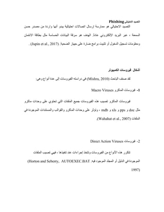 ‫االحتيالي‬ ‫التصيد‬
Phishing
‫حسن‬ ‫مصدر‬ ‫من‬ ‫واردة‬ ‫أنها‬ ‫يبدو‬ ‫احتيالية‬ ‫اتصاالت‬ ‫إرسال‬ ‫ممارسة‬ ‫هو‬ ‫االحتيالي‬ ‫التصيد‬
‫االئتمان‬ ‫بطاقة‬ ‫مثل‬ ‫الحساسة‬ ‫البيانات‬ ‫سرقة‬ ‫هو‬ ‫الهدف‬ .ً‫ة‬‫عاد‬ ‫اإللكتروني‬ ‫البريد‬ ‫عبر‬ ، ‫السمعة‬
‫تث‬ ‫أو‬ ‫الدخول‬ ‫تسجيل‬ ‫ومعلومات‬
.‫الضحية‬ ‫جهاز‬ ‫على‬ ‫ضارة‬ ‫برامج‬ ‫بيت‬
(Jupin et al., 2017)
.
‫أشكال‬
‫الكمبيوتر‬ ‫فيروسات‬
‫الباحث‬ ‫صنف‬ ‫لقد‬
Mishra, 2010)
)
:‫وهي‬ ‫أنواع‬ ‫عدة‬ ‫إلى‬ ‫الفيروسات‬ ‫دراسته‬ ‫في‬
1
-
‫الماكرو‬ ‫فيروسات‬
Macro Viruses
‫ماكرو‬ ‫وحدات‬ ‫على‬ ‫تحتوي‬ ‫التي‬ ‫الملفات‬ ‫جميع‬ ‫الفيروسات‬ ‫هذه‬ ‫تصيب‬ ‫الماكرو‬ ‫فيروسات‬
‫مثل‬
doc
‫و‬
pps
‫و‬
xls
‫و‬
mdb
‫في‬ ‫الموجودة‬ ‫والمستندات‬ ‫والقوالب‬ ‫الماكرو‬ ‫وحدات‬ ‫على‬ ‫وتؤثر‬ ،
‫الملفات‬
(Wahahat et al., 2007)
.
2
-
‫فيروسات‬
Direct Action Viruses
‫الملفات‬ ‫تصيب‬ ‫فهي‬ ، ‫تنفيذها‬ ‫عند‬ ‫إجراءات‬ ‫وتتخذ‬ ‫الفيروسات‬ ‫من‬ ‫األنواع‬ ‫هذه‬ ‫تتكرر‬
.‫فيه‬ ‫الموجود‬ ‫المجلد‬ ‫أو‬ ‫الدليل‬ ‫في‬ ‫الموجودة‬
AUTOEXEC.BAT
(Horton and Seberry,
1997)
 