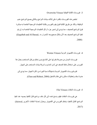3
-
‫الفوقية‬ ‫الكتابة‬ ‫فيروسات‬
Overwrite Viruses
‫هذه‬ ‫تختص‬
‫عديم‬ ‫البرنامج‬ ‫يصبح‬ ‫وبالتالي‬ ‫البرامج‬ ‫بيانات‬ ‫إتالف‬ ‫على‬ ‫بالقدرة‬ ‫الفيروسات‬
‫الوظيفة‬
‫طريق‬ ‫عن‬ ‫وذلك‬ ،
‫مباشرة‬ ‫به‬ ‫الخاصة‬ ‫البرمجية‬ ‫التعليمات‬ ‫بكتابة‬ ‫الفيروس‬ ‫يقوم‬ ‫فوق‬ ‫الكتابة‬
‫يتم‬ ‫لن‬ .‫به‬ ‫الخاصة‬ ‫البرمجية‬ ‫التعليمات‬ ‫كل‬ ‫أو‬ ‫جزء‬ ‫تدمير‬ ‫إلى‬ ‫يؤدي‬ ‫مما‬ ، ‫المضيف‬ ‫البرنامج‬ ‫فوق‬
‫ا‬ ‫تنفيذ‬
‫اآلن‬ ‫بعد‬ ‫المضيف‬ ‫لبرنامج‬
‫بعد‬ ‫صحيح‬ ‫بشكل‬
‫به‬ ‫اإلضرار‬
.
(Zaqaibeh and Al Daoud,
2008)
.
4
-
‫الدودية‬ ‫الكمبيوتر‬ ‫فيروسات‬
Worms Viruses
‫هذا‬ ‫يعمل‬ ،‫المستخدم‬ ‫قبل‬ ‫من‬ ‫تحكم‬ ‫بدون‬ ‫التناسخ‬ ‫على‬ ‫بقدرتها‬ ‫معروفة‬ ‫من‬ ‫الديدان‬ ‫فيروسات‬
‫أمان‬ ‫في‬ ‫الضعف‬ ‫نقاط‬ ‫استغالل‬ ‫على‬ ‫الفيروس‬
.‫الجهاز‬ ‫على‬ ‫المستخدم‬ ‫بيانات‬ ‫لسرقة‬ ‫الحاسوب‬
‫إلى‬ ‫يؤدي‬ ‫مما‬ ،‫الجهاز‬ ‫ذاكرة‬ ‫من‬ ‫كبيرة‬ ‫نسبة‬ ‫باستهالك‬ ‫الدودية‬ ‫الكمبيوتر‬ ‫فيروسات‬ ‫تقوم‬
( ‫التشغيل‬ ‫نظام‬ ‫في‬ ‫متكررة‬ ‫وتعطيالت‬ ‫بطء‬ ‫حدوث‬
Chen and Robert, 2004
.)
5
-
‫الملفات‬ ‫فيروسات‬
File Viruses
‫إل‬ ‫نفسه‬ ‫بنسخ‬ ‫فيقوم‬ ‫الملفات‬ ‫فيروسات‬ ‫هي‬
‫تنفيذ‬ ‫عند‬ ‫يصيبه‬ ‫للتنفيذ‬ ‫قابل‬ ‫برنامج‬ ‫ملف‬ ‫كل‬ ‫ى‬
‫األخرى‬ ‫الملفات‬ ‫إصابة‬ ‫ويحاول‬ ‫الكمبيوتر‬ ‫في‬ ‫الفيروس‬ ‫يتحكم‬ ،‫للتنفيذ‬ ‫القابل‬ ‫البرنامج‬
(Jaiswal,
2017)
.
 