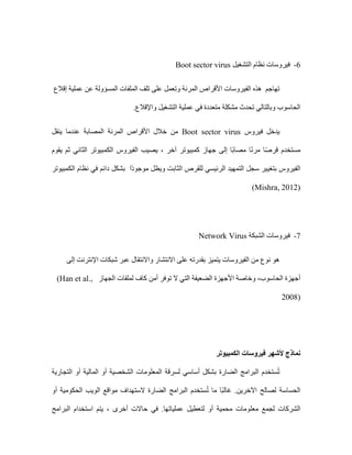 6
-
‫التشغيل‬ ‫نظام‬ ‫فيروسات‬
Boot sector virus
‫الملفات‬ ‫تلف‬ ‫على‬ ‫وتعمل‬ ‫المرنة‬ ‫األقراص‬ ‫الفيروسات‬ ‫هذه‬ ‫تهاجم‬
‫إقالع‬ ‫عملية‬ ‫عن‬ ‫المسؤولة‬
.‫واإلقالع‬ ‫التشغيل‬ ‫عملية‬ ‫في‬ ‫متعددة‬ ‫مشكلة‬ ‫تحدث‬ ‫وبالتالي‬ ‫الحاسوب‬
‫فيروس‬ ‫يدخل‬
Boot sector virus
‫ينقل‬ ‫عندما‬ ‫المصابة‬ ‫المرنة‬ ‫األقراص‬ ‫خالل‬ ‫من‬
‫يقوم‬ ‫ثم‬ ‫الثاني‬ ‫الكمبيوتر‬ ‫الفيروس‬ ‫يصيب‬ ، ‫آخر‬ ‫كمبيوتر‬ ‫جهاز‬ ‫إلى‬ ‫ًا‬‫ب‬‫مصا‬ ‫ا‬ً‫ن‬‫مر‬ ‫ا‬ً‫ص‬‫قر‬ ‫مستخدم‬
‫بتغي‬ ‫الفيروس‬
‫الكمبيوتر‬ ‫نظام‬ ‫في‬ ‫دائم‬ ‫بشكل‬ ‫ًا‬‫د‬‫موجو‬ ‫ويظل‬ ‫الثابت‬ ‫للقرص‬ ‫الرئيسي‬ ‫التمهيد‬ ‫سجل‬ ‫ير‬
Mishra, 2012)
)
7
-
‫الشبكة‬ ‫فيروسات‬
Network Virus
‫إلى‬ ‫اإلنترنت‬ ‫شبكات‬ ‫عبر‬ ‫واالنتقال‬ ‫االنتشار‬ ‫على‬ ‫بقدرته‬ ‫يتميز‬ ‫الفيروسات‬ ‫من‬ ‫نوع‬ ‫هو‬
‫أمن‬ ‫توفر‬ ‫ال‬ ‫التي‬ ‫الضعيفة‬ ‫األجهزة‬ ‫وخاصة‬ ،‫الحاسوب‬ ‫أجهزة‬
‫الجهاز‬ ‫لملفات‬ ‫كاف‬
(Han et al.,
2008)
‫الكمبيوتر‬ ‫فيروسات‬ ‫ألشهر‬ ‫نماذج‬
‫التجارية‬ ‫أو‬ ‫المالية‬ ‫أو‬ ‫الشخصية‬ ‫المعلومات‬ ‫لسرقة‬ ‫أساسي‬ ‫بشكل‬ ‫الضارة‬ ‫البرامج‬ ‫ستخدم‬ُ‫ت‬
‫أو‬ ‫الحكومية‬ ‫الويب‬ ‫مواقع‬ ‫الستهداف‬ ‫الضارة‬ ‫البرامج‬ ‫ستخدم‬ُ‫ت‬ ‫ما‬ ‫ًا‬‫ب‬‫غال‬ .‫اآلخرين‬ ‫لصالح‬ ‫الحساسة‬
‫معل‬ ‫لجمع‬ ‫الشركات‬
‫البرامج‬ ‫استخدام‬ ‫يتم‬ ، ‫أخرى‬ ‫حاالت‬ ‫في‬ .‫عملياتها‬ ‫لتعطيل‬ ‫أو‬ ‫محمية‬ ‫ومات‬
 
