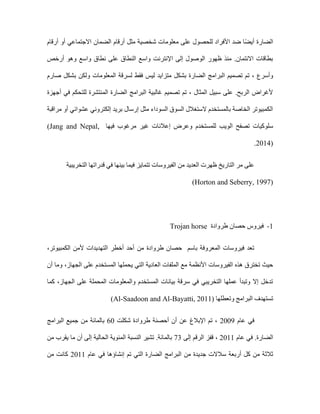 ‫أرقام‬ ‫أو‬ ‫االجتماعي‬ ‫الضمان‬ ‫أرقام‬ ‫مثل‬ ‫شخصية‬ ‫معلومات‬ ‫على‬ ‫للحصول‬ ‫األفراد‬ ‫ضد‬ ‫ا‬ً‫ض‬‫أي‬ ‫الضارة‬
‫أرخص‬ ‫وهو‬ ‫واسع‬ ‫نطاق‬ ‫على‬ ‫النطاق‬ ‫واسع‬ ‫اإلنترنت‬ ‫إلى‬ ‫الوصول‬ ‫ظهور‬ ‫منذ‬ .‫االئتمان‬ ‫بطاقات‬
‫البرام‬ ‫تصميم‬ ‫تم‬ ، ‫وأسرع‬
‫صارم‬ ‫بشكل‬ ‫ولكن‬ ‫المعلومات‬ ‫لسرقة‬ ‫فقط‬ ‫ليس‬ ‫متزايد‬ ‫بشكل‬ ‫الضارة‬ ‫ج‬
‫أجهزة‬ ‫في‬ ‫للتحكم‬ ‫المنتشرة‬ ‫الضارة‬ ‫البرامج‬ ‫غالبية‬ ‫تصميم‬ ‫تم‬ ، ‫المثال‬ ‫سبيل‬ ‫على‬ .‫الربح‬ ‫ألغراض‬
‫مراقبة‬ ‫أو‬ ‫عشوائي‬ ‫إلكتروني‬ ‫بريد‬ ‫إرسال‬ ‫مثل‬ ‫السوداء‬ ‫السوق‬ ‫الستغالل‬ ‫بالمستخدم‬ ‫الخاصة‬ ‫الكمبيوتر‬
‫الوي‬ ‫تصفح‬ ‫سلوكيات‬
‫فيها‬ ‫مرغوب‬ ‫غير‬ ‫إعالنات‬ ‫وعرض‬ ‫للمستخدم‬ ‫ب‬
(Jang and Nepal,
2014)
.
‫التخريبية‬ ‫قدراتها‬ ‫في‬ ‫بينها‬ ‫فيما‬ ‫تتمايز‬ ‫الفيروسات‬ ‫من‬ ‫العديد‬ ‫ظهرت‬ ‫التاريخ‬ ‫مر‬ ‫على‬
(Horton and Seberry, 1997)
1
-
‫طروادة‬ ‫حصان‬ ‫فيروس‬
Trojan horse
‫من‬ ‫طروادة‬ ‫حصان‬ ‫باسم‬ ‫المعروفة‬ ‫فيروسات‬ ‫تعد‬
‫الكمبيوتر‬ ‫ألمن‬ ‫التهديدات‬ ‫أخطر‬ ‫أحد‬
،
‫الفيروسات‬ ‫هذه‬ ‫تخترق‬ ‫حيث‬
‫أن‬ ‫وما‬ ،‫الجهاز‬ ‫على‬ ‫المستخدم‬ ‫يحملها‬ ‫التي‬ ‫العادية‬ ‫الملفات‬ ‫مع‬ ‫األنظمة‬
‫كما‬ ،‫الجهاز‬ ‫على‬ ‫المحملة‬ ‫والمعلومات‬ ‫المستخدم‬ ‫بيانات‬ ‫سرقة‬ ‫في‬ ‫التخريبي‬ ‫عملها‬ ‫وتبدأ‬ ‫إال‬ ‫تدخل‬
‫وتعطلها‬ ‫البرامج‬ ‫تستهدف‬
Al-Saadoon and Al-Bayatti, 2011)
)
‫عام‬ ‫في‬
2009
‫شكلت‬ ‫طروادة‬ ‫أحصنة‬ ‫أن‬ ‫عن‬ ‫اإلبالغ‬ ‫تم‬ ،
60
‫البرامج‬ ‫جميع‬ ‫من‬ ‫بالمائة‬
‫عام‬ ‫في‬ .‫الضارة‬
2011
‫إلى‬ ‫الرقم‬ ‫قفز‬ ،
73
‫من‬ ‫يقرب‬ ‫ما‬ ‫أن‬ ‫إلى‬ ‫الحالية‬ ‫المئوية‬ ‫النسبة‬ ‫تشير‬ .‫بالمائة‬
‫جدي‬ ‫سالالت‬ ‫أربعة‬ ‫كل‬ ‫من‬ ‫ثالثة‬
‫عام‬ ‫في‬ ‫إنشاؤها‬ ‫تم‬ ‫التي‬ ‫الضارة‬ ‫البرامج‬ ‫من‬ ‫دة‬
2011
‫من‬ ‫كانت‬
 