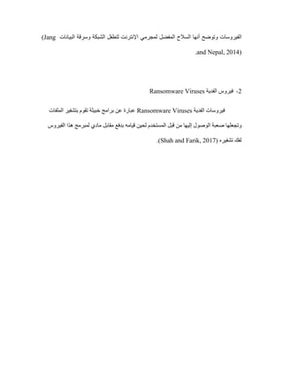 ‫الفيروسات‬
‫البيانات‬ ‫وسرقة‬ ‫الشبكة‬ ‫لتطفل‬ ‫اإلنترنت‬ ‫لمجرمي‬ ‫المفضل‬ ‫السالح‬ ‫أنها‬ ‫وتوضح‬
(Jang
and Nepal, 2014)
.
2
-
‫الفدية‬ ‫فيروس‬
Ransomware Viruses
‫الفدية‬ ‫فيروسات‬
Viruses
Ransomware
‫الملفات‬ ‫بتشفير‬ ‫تقوم‬ ‫خبيثة‬ ‫برامج‬ ‫عن‬ ‫عبارة‬
‫وتجعلها‬
‫المستخدم‬ ‫قبل‬ ‫من‬ ‫إليها‬ ‫الوصول‬ ‫صعبة‬
‫قيامه‬ ‫لحين‬
‫الفيروس‬ ‫هذا‬ ‫لمبرمج‬ ‫مادي‬ ‫مقابل‬ ‫بدفع‬
‫تشفيره‬ ‫لفك‬
(Shah and Farik, 2017)
.
 