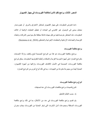 :‫الثالث‬ ‫المحور‬
‫برامج‬
‫األمن‬ ‫نظم‬
‫ل‬
‫الفيروسات‬ ‫مكافحة‬
‫الكمبيوتر‬ ‫جهاز‬ ‫في‬
‫والسرق‬ ‫االختراق‬ ‫لمخاطر‬ ‫الكمبيوتر‬ ‫جهاز‬ ‫على‬ ‫المعلومات‬ ‫تتعرض‬ ‫دائما‬
‫أو‬
‫ضار‬ ‫هجوم‬
‫العم‬ ‫تعطيل‬ ‫أو‬ ‫البيانات‬ ‫إلى‬ ‫القانوني‬ ‫غير‬ ‫الوصول‬ ‫إلى‬ ‫يسعى‬ ‫محتمل‬
‫إتالف‬ ‫أو‬ ‫الرقمية‬ ‫ليات‬
‫المعلومات‬
،
‫صناعتها‬ ‫يتم‬ ‫المخاطر‬ ‫هذه‬
‫من‬
‫قبل‬
‫مختلفة‬ ‫فاعلة‬ ‫جهات‬
‫مثل‬
‫ونشطاء‬ ‫الشركات‬ ‫جواسيس‬
‫وا‬ ‫القرصنة‬
‫والمتسلل‬ ‫اإلجرامية‬ ‫والمنظمات‬ ‫اإلرهابية‬ ‫لجماعات‬
‫ين‬
(Seemma et al., 2018)
‫الفيروسات‬ ‫مكافحة‬ ‫برامج‬
‫ب‬
‫اإلصابات‬ ‫وإزالة‬ ‫وكشف‬ ‫لمنع‬ ‫المصممة‬ ‫البرامج‬ ‫من‬ ‫فئة‬ ‫هو‬ ‫الفيروسات‬ ‫مكافحة‬ ‫رنامج‬
‫تكنولوجيا‬ ‫وأنظمة‬ ‫والشبكات‬ ‫الفردية‬ ‫الحوسبة‬ ‫أجهزة‬ ‫على‬ ‫الضارة‬ ‫بالبرامج‬
‫لبرامج‬ ‫يمكن‬ .‫المعلومات‬
،‫الكمبيوتر‬ ‫أجهزة‬ ‫من‬ ‫وإزالتها‬ ‫الفيروسات‬ ‫الكتشاف‬ ‫األصل‬ ‫في‬ ‫المصممة‬ ،‫الفيروسات‬ ‫مكافحة‬
‫الضارة‬ ‫البرامج‬ ‫من‬ ‫أخرى‬ ‫أنواع‬ ‫ذلك‬ ‫في‬ ‫بما‬ ، ‫التهديدات‬ ‫من‬ ‫متنوعة‬ ‫مجموعة‬ ‫من‬ ‫ا‬ً‫ض‬‫أي‬ ‫الحماية‬
.
‫الفيروسات‬ ‫مكافحة‬ ‫برامج‬ ‫أنواع‬
‫الفيرو‬ ‫مكافحات‬ ‫برامج‬ ‫تقسيمات‬ ‫تتنوع‬
‫تصنيفات‬ ‫عدة‬ ‫إلى‬ ‫سات‬
1
-
‫التشغيل‬ ‫النظام‬ ‫حسب‬
‫مكافحة‬ ‫برامج‬ ‫ذلك‬ ‫في‬ ‫بما‬ ،‫األشكال‬ ‫من‬ ‫عدد‬ ‫في‬ ‫الفيروسات‬ ‫مكافحة‬ ‫برامج‬ ‫تقسيم‬ ‫يتم‬
‫جدران‬ ‫بجانب‬ ‫الفيروسات‬ ‫من‬ ‫الحماية‬ ‫توفر‬ ‫التي‬ ‫اإلنترنت‬ ‫أمان‬ ‫ومجموعات‬ ‫المستقلة‬ ‫الفيروسات‬
 