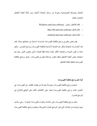 ،‫األمنية‬ ‫الحماية‬ ‫وسائل‬ ‫من‬ ‫وغيرها‬ ‫الخصوصية‬ ‫وضوابط‬ ‫الحماية‬
‫التشغيل‬ ‫أنظمة‬ ‫أمثلة‬ ‫ومن‬
‫ًا‬‫ي‬‫عالم‬ ‫المنتشرة‬
-
‫التشغيل‬ ‫نظام‬
.
‫ويندوز‬
Windows antivirus software
-
‫تشغيل‬ ‫نظام‬
Mac OS antivirus software
.
-
‫تشغيل‬ ‫نظام‬
Android antivirus software
.
‫بعض‬ ‫يقدم‬
‫مطوري‬
‫تقدم‬ .‫ا‬ً‫ن‬‫مجا‬ ‫منتجاتهم‬ ‫من‬ ‫أساسية‬ ‫إصدارات‬ ‫الفيروسات‬ ‫مكافحة‬ ‫برامج‬
‫ولكن‬ ، ‫التجسس‬ ‫وبرامج‬ ‫الفيروسات‬ ‫لمكافحة‬ ‫األساسية‬ ‫الحماية‬ ‫عام‬ ‫بشكل‬ ‫المجانية‬ ‫اإلصدارات‬ ‫هذه‬
‫يتم‬ ‫بينما‬ .‫الثمن‬ ‫يدفعون‬ ‫الذين‬ ‫للعمالء‬ ‫فقط‬ ‫متاحة‬ ‫ا‬ً‫م‬‫تقد‬ ‫األكثر‬ ‫والحماية‬ ‫الميزات‬ ‫تكون‬ ‫ما‬ ً‫ة‬‫عاد‬
‫بعض‬ ‫استهداف‬
‫مكافحة‬ ‫برنامج‬ ‫يتوفر‬ ، ‫الفيروسات‬ ‫مطوري‬ ‫بواسطة‬ ‫متكرر‬ ‫بشكل‬ ‫التشغيل‬ ‫أنظمة‬
‫التشغيل‬ ‫أنظمة‬ ‫لمعظم‬ ‫الفيروسات‬
.
‫الفيروسات‬ ‫مكافحة‬ ‫برامج‬ ‫عمل‬ ‫آلية‬
‫في‬ .‫الفيروسات‬ ‫عن‬ ‫الكشف‬ ‫تقنيات‬ ‫من‬ ‫متنوعة‬ ‫مجموعة‬ ‫الفيروسات‬ ‫مكافحة‬ ‫برامج‬ ‫تستخدم‬
‫على‬ ‫تعتمد‬ ‫الفيروسات‬ ‫مكافحة‬ ‫برامج‬ ‫كانت‬ ،‫األصل‬
‫ال‬ ‫على‬ ‫القائم‬ ‫االكتشاف‬
‫عن‬ ‫لإلبالغ‬ ‫توقيع‬
‫الضارة‬ ‫البرامج‬
.
‫على‬ ‫الفيروسات‬ ‫مكافحة‬ ‫برامج‬ ‫تعتمد‬
‫وشفرات‬ ‫عالمات‬
‫المخزنة‬ ‫الفيروسات‬
-
‫وهي‬
‫سالسل‬
‫وفريدة‬ ‫مميزة‬
‫ال‬ ‫البيانات‬ ‫من‬
‫المعروفة‬ ‫الضارة‬ ‫البرامج‬ ‫تميز‬ ‫تي‬
،
‫الفيروسات‬ ‫مكافحة‬ ‫برنامج‬ ‫يستخدم‬
 