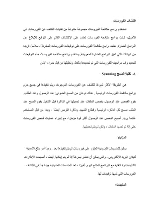 ‫اكتشاف‬
‫الفيروسات‬
‫تستخد‬
‫في‬ .‫الفيروسات‬ ‫عن‬ ‫الكشف‬ ‫تقنيات‬ ‫من‬ ‫متنوعة‬ ‫مجموعة‬ ‫الفيروسات‬ ‫مكافحة‬ ‫برامج‬ ‫م‬
‫األصل‬
،
‫عن‬ ‫لإلبالغ‬ ‫التوقيع‬ ‫على‬ ‫القائم‬ ‫االكتشاف‬ ‫على‬ ‫تعتمد‬ ‫الفيروسات‬ ‫مكافحة‬ ‫برامج‬ ‫كانت‬
‫المخزنة‬ ‫الفيروسات‬ ‫توقيعات‬ ‫على‬ ‫الفيروسات‬ ‫مكافحة‬ ‫برامج‬ ‫تعتمد‬ .‫الضارة‬ ‫البرامج‬
-
‫فريدة‬ ‫سالسل‬
‫البيانات‬ ‫من‬
‫التوقيعات‬ ‫هذه‬ ‫الفيروسات‬ ‫مكافحة‬ ‫برنامج‬ ‫يستخدم‬ .‫المعروفة‬ ‫الضارة‬ ‫البرامج‬ ‫تميز‬ ‫التي‬
‫األمن‬ ‫خبراء‬ ‫قبل‬ ‫من‬ ‫وتحليلها‬ ‫بالفعل‬ ‫تحديدها‬ ‫تم‬ ‫التي‬ ‫للفيروسات‬ ‫مواجهته‬ ‫وقت‬ ‫لتحديد‬
1
-
‫المسح‬ ‫تقنية‬
Scanning
‫الفيروسات‬ ‫عن‬ ‫للكشف‬ ‫ا‬ً‫ع‬‫شيو‬ ‫األكثر‬ ‫الطريقة‬ ‫هي‬
‫الموجودة‬
‫حزم‬ ‫جميع‬ ‫في‬ ‫تنفيذها‬ ‫ويتم‬ ،
.‫الطلب‬ ‫وعند‬ ‫الوصول‬ ‫عند‬ :‫الضوئي‬ ‫المسح‬ ‫من‬ ‫نوعان‬ ‫هناك‬ . ‫الرئيسية‬ ‫الفيروسات‬ ‫مكافحة‬ ‫برامج‬
‫عند‬ ‫المسح‬ ‫يقوم‬ .‫التنفيذ‬ ‫قبل‬ ‫الذاكرة‬ ‫في‬ ‫تحميلها‬ ‫عند‬ ‫الملفات‬ ‫بفحص‬ ‫الوصول‬ ‫عند‬ ‫الفحص‬ ‫يقوم‬
‫الطلب‬
‫و‬ ، ‫ا‬ً‫ض‬‫أي‬ ‫القرص‬ ‫وذاكرة‬ ‫التمهيد‬ ‫وقطاع‬ ‫الرئيسية‬ ‫الذاكرة‬ ‫كل‬ ‫بمسح‬
‫المستخدم‬ ‫قبل‬ ‫من‬ ‫يبدأ‬
‫عندما‬
‫يريد‬
‫الفيروسات‬ ‫فحص‬ ‫عمليات‬ ‫إجراء‬ ‫مع‬ ،‫ا‬ً‫مؤخر‬ ‫قوة‬ ‫أكثر‬ ‫الوصول‬ ‫عند‬ ‫الفحص‬ ‫أصبح‬ .
‫تحميلها‬ ‫يتم‬ ‫لم‬ ‫ولكن‬ ، ‫الملفات‬ ‫تحديد‬ ‫تم‬ ‫إذا‬ ‫حتى‬
.
:‫المزايا‬
‫في‬ ‫على‬ ‫العثور‬ ‫الضوئية‬ ‫للماسحات‬ ‫يمكن‬
‫بعد‬ ‫تنفيذها‬ ‫يتم‬ ‫لم‬ ‫روسات‬
-
‫األهمية‬ ‫بالغ‬ ‫أمر‬ ‫وهذا‬
‫اإلنذارات‬ ‫أصبحت‬ ، ‫ا‬ً‫ض‬‫أي‬ .‫إيقافها‬ ‫يتم‬ ‫لم‬ ‫إذا‬ ‫بسرعة‬ ‫تنتشر‬ ‫أن‬ ‫يمكن‬ ‫والتي‬ ، ‫اإللكتروني‬ ‫البريد‬ ‫لديدان‬
‫اكتشاف‬ ‫في‬ ‫ًا‬‫د‬‫ج‬ ‫جيدة‬ ‫الضوئية‬ ‫الماسحات‬ ‫تعد‬ ، ‫ا‬ً‫أخير‬ .‫اليوم‬ ‫المتاح‬ ‫البرنامج‬ ‫مع‬ ‫للغاية‬ ‫نادرة‬ ‫الكاذبة‬
‫الت‬ ‫الفيروسات‬
‫لها‬ ‫توقيعات‬ ‫لديها‬ ‫ي‬
.
‫السلبيات‬
:
 