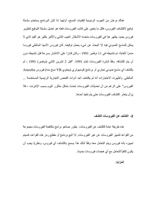 ‫ال‬ ‫العيوب‬ ‫من‬ ‫نوعان‬ ‫هناك‬
‫المسح‬ ‫لتقنيات‬ ‫رئيسية‬
،
‫أول‬
‫هم‬
‫سلسلة‬ ‫يستخدم‬ ‫البرنامج‬ ‫كان‬ ‫إذا‬ ‫ا‬
‫لتطوير‬ ‫التوقيع‬ ‫سلسلة‬ ‫تعديل‬ ‫هو‬ ‫فعله‬ ‫الفيروسات‬ ‫كاتب‬ ‫على‬ ‫يتعين‬ ‫ما‬ ‫فكل‬ ،‫الفيروس‬ ‫الكتشاف‬ ‫توقيع‬
‫متعددة‬ ‫الفيروسات‬ ‫في‬ ‫هذا‬ ‫يظهر‬ .‫جديد‬ ‫فيروس‬
‫ال‬ ‫الذي‬ ‫القيد‬ ‫هو‬ ‫بكثير‬ ‫واألكبر‬ ‫الثاني‬ ‫العيب‬ .‫األشكال‬
‫األميب‬ ‫فيروس‬ ‫كان‬ .‫توقيعه‬ ‫يحمل‬ ‫شيء‬ ‫عن‬ ‫البحث‬ ‫إال‬ ‫فيه‬ ‫الضوئي‬ ‫للماسح‬ ‫يمكن‬
‫ا‬ً‫س‬‫فيرو‬ ‫المالطي‬ ‫ا‬
‫للغاية‬ ‫ا‬ً‫مدمر‬
‫في‬ ‫تنشيطه‬ ‫تم‬ ،
11
‫نوفمبر‬
1991
‫دون‬ ‫تنشيطه‬ ‫قبل‬ ‫بسرعة‬ ‫االنتشار‬ ‫على‬ ‫ا‬ً‫قادر‬ ‫وكان‬ ،
‫لنش‬ ‫ا‬ً‫ق‬‫وف‬ .‫اكتشافه‬ ‫يتم‬ ‫أن‬
‫لعام‬ ‫الفيروسات‬ ‫رة‬
1991
‫"قبل‬ :
2
)‫(نوفمبر‬ ‫الثاني‬ ‫تشرين‬
1991
‫لم‬ ،
‫(يحتوي‬ ‫كومبيوتري‬ ‫برنامج‬ ‫أو‬ ‫تجاري‬ ‫ضوئي‬ ‫ماسح‬ ‫أي‬ ‫يكتشف‬
VB
‫فيروس‬ )‫منه‬ ‫نسخ‬
Amoeba
... ‫المستخدمة‬ ‫الرئيسية‬ ‫التجارية‬ ‫الفحص‬ ‫أدوات‬ ‫أحد‬ ‫يكتشف‬ ‫لم‬ ‫أنه‬ ‫االختبارات‬ ‫وأظهرت‬ .‫المالطي‬
‫الفيروس‬
‫تحد‬ ‫أن‬ ‫من‬ ‫الرغم‬ ‫على‬ "
‫فال‬ ، ‫اإلنترنت‬ ‫بسبب‬ ‫اليوم‬ ‫متكرر‬ ‫بشكل‬ ‫تحدث‬ ‫الفيروسات‬ ‫يثات‬
.‫أحدها‬ ‫تنفيذ‬ ‫يتم‬ ‫حتى‬ ‫الفيروسات‬ ‫اكتشاف‬ ‫يتعذر‬ ‫يزال‬
2
-
‫الكشف‬ ‫الفيروسات‬ ‫عن‬ ‫الكشف‬
‫هذ‬
‫الفيروسات‬ ‫عن‬ ‫للكشف‬ ‫عامة‬ ‫طريقة‬ ‫ه‬
،
‫مجموعة‬ ‫الفيروسات‬ ‫مكافحة‬ ‫برامج‬ ‫صانعو‬ ‫يطور‬
‫إ‬ .‫الفيروسات‬ ‫غير‬ ‫عن‬ ‫الفيروسات‬ ‫لتمييز‬ ‫القواعد‬ ‫من‬
‫فسيتم‬ ،‫القواعد‬ ‫هذه‬ ‫رمز‬ ‫مقطع‬ ‫أو‬ ‫برنامج‬ ‫اتبع‬ ‫ذا‬
‫أن‬ ‫يجب‬ ‫ًا‬‫ي‬‫ونظر‬ ،‫فيروس‬ ‫أي‬ ‫باكتشاف‬ ‫يسمح‬ ‫هذا‬ ‫لذلك‬ ‫ا‬ً‫ق‬‫وف‬ ‫معه‬ ‫التعامل‬ ‫ويتم‬ ‫فيروس‬ ‫بأنه‬ ‫تمييزه‬
‫كاف‬ ‫يكون‬
‫فيروسات‬ ‫هجمات‬ ‫أي‬ ‫مع‬ ‫للتعامل‬ ً‫ا‬‫ي‬
.‫جديدة‬
:‫المزايا‬
 