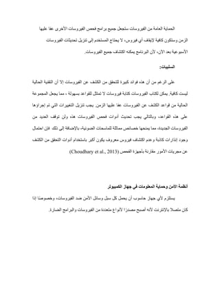 ‫فحص‬ ‫برامج‬ ‫جميع‬ ‫ستجعل‬ ‫الفيروسات‬ ‫من‬ ‫العامة‬ ‫الحماية‬
‫عليها‬ ‫عفا‬ ‫األخرى‬ ‫الفيروسات‬
‫فيروس‬ ‫أي‬ ‫إليقاف‬ ‫كافية‬ ‫وستكون‬ ‫الزمن‬
،
‫تحديث‬ ‫تنزيل‬ ‫إلى‬ ‫المستخدم‬ ‫يحتاج‬ ‫ال‬
‫الفيروسات‬ ‫ات‬
‫اآلن‬ ‫بعد‬ ‫األسبوعية‬
،
‫الفيروسات‬ ‫جميع‬ ‫اكتشاف‬ ‫يمكنه‬ ‫البرنامج‬ ‫ألن‬
.
‫السلبيات‬
:
‫الر‬ ‫على‬
‫غم‬
‫التقنية‬ ‫أن‬ ‫إال‬ ‫الفيروسات‬ ‫عن‬ ‫الكشف‬ ‫من‬ ‫للتحقق‬ ‫كبيرة‬ ‫فوائد‬ ‫هذه‬ ‫أن‬ ‫من‬
‫الحالية‬
‫المجموعة‬ ‫يجعل‬ ‫مما‬ ، ‫بسهولة‬ ‫للقواعد‬ ‫تمتثل‬ ‫ال‬ ‫فيروسات‬ ‫كتابة‬ ‫الفيروسات‬ ‫لكتاب‬ ‫يمكن‬ .‫كافية‬ ‫ليست‬
‫إجراؤها‬ ‫تم‬ ‫التي‬ ‫التغييرات‬ ‫تنزيل‬ ‫يجب‬ .‫الزمن‬ ‫عليها‬ ‫عفا‬ ‫الفيروسات‬ ‫عن‬ ‫الكشف‬ ‫قواعد‬ ‫من‬ ‫الحالية‬
‫توق‬ ‫ولن‬ ‫هذه‬ ‫الفيروسات‬ ‫فحص‬ ‫أدوات‬ ‫تحديث‬ ‫يجب‬ ‫وبالتالي‬ ،‫القواعد‬ ‫هذه‬ ‫على‬
‫من‬ ‫العديد‬ ‫ف‬
‫الضوئية‬ ‫للماسحات‬ ‫مماثلة‬ ‫خصائص‬ ‫يمنحها‬ ‫مما‬ ،‫الجديدة‬ ‫الفيروسات‬
،
‫ذلك‬ ‫إلى‬ ‫باإلضافة‬
‫احتمال‬ ‫فإن‬
‫الكشف‬ ‫من‬ ‫التحقق‬ ‫أدوات‬ ‫باستخدام‬ ‫أكبر‬ ‫يكون‬ ‫معروف‬ ‫فيروس‬ ‫اكتشاف‬ ‫وعدم‬ ‫كاذبة‬ ‫إنذارات‬ ‫وجود‬
‫الفحص‬ ‫بأجهزة‬ ‫مقارنة‬ ‫األمور‬ ‫مجريات‬ ‫عن‬
(Choudhary et al., 2013)
‫أنظمة‬
‫ا‬
‫أل‬
‫المعلومات‬ ‫وحماية‬ ‫من‬
‫الكمبيوتر‬ ‫جهاز‬ ‫في‬
‫إذا‬ ‫ا‬ً‫ص‬‫وخصو‬ ،‫الفيروسات‬ ‫ضد‬ ‫األمن‬ ‫وسائل‬ ‫سبل‬ ‫كل‬ ‫يحمل‬ ‫أن‬ ‫حاسوب‬ ‫جهاز‬ ‫ألي‬ ‫يستلزم‬
.‫الضارة‬ ‫والبرامج‬ ‫الفيروسات‬ ‫من‬ ‫متعددة‬ ‫ألنواع‬ ‫ا‬ً‫مصدر‬ ‫أصبح‬ ‫ألنه‬ ‫باإلنترنت‬ ‫متصال‬ ‫كان‬
 