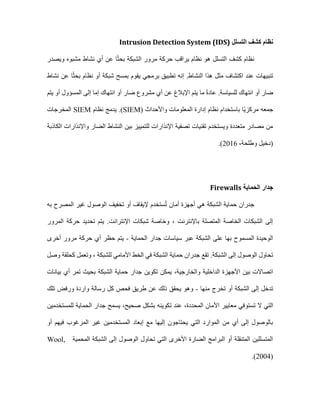 ‫كشف‬ ‫نظام‬
‫التسلل‬
Intrusion Detection System (IDS)
‫كشف‬ ‫نظام‬
‫التسلل‬
‫ويصدر‬ ‫مشبوه‬ ‫نشاط‬ ‫أي‬ ‫عن‬ ‫ا‬ً‫ث‬‫بح‬ ‫الشبكة‬ ‫مرور‬ ‫حركة‬ ‫يراقب‬ ‫نظام‬ ‫هو‬
‫نشاط‬ ‫عن‬ ‫ا‬ً‫ث‬‫بح‬ ‫نظام‬ ‫أو‬ ‫شبكة‬ ‫بمسح‬ ‫يقوم‬ ‫برمجي‬ ‫تطبيق‬ ‫إنه‬ .‫النشاط‬ ‫هذا‬ ‫مثل‬ ‫اكتشاف‬ ‫عند‬ ‫تنبيهات‬
‫يتم‬ ‫أو‬ ‫المسؤول‬ ‫إلى‬ ‫إما‬ ‫انتهاك‬ ‫أو‬ ‫ضار‬ ‫مشروع‬ ‫أي‬ ‫عن‬ ‫اإلبالغ‬ ‫يتم‬ ‫ما‬ ً‫ة‬‫عاد‬ .‫للسياسة‬ ‫انتهاك‬ ‫أو‬ ‫ضار‬
( ‫واألحداث‬ ‫المعلومات‬ ‫إدارة‬ ‫نظام‬ ‫باستخدام‬ ‫ًا‬‫ي‬‫مركز‬ ‫جمعه‬
SIEM
‫نظام‬ ‫يدمج‬ .)
SIEM
‫المخرجات‬
‫الكاذبة‬ ‫واإلنذارات‬ ‫الضار‬ ‫النشاط‬ ‫بين‬ ‫للتمييز‬ ‫اإلنذارات‬ ‫تصفية‬ ‫تقنيات‬ ‫ويستخدم‬ ‫متعددة‬ ‫مصادر‬ ‫من‬
،‫وطلحة‬ ‫(دخيل‬
2016
)
.
‫الحماية‬ ‫جدار‬
Firewalls
‫أمان‬ ‫أجهزة‬ ‫هي‬ ‫الشبكة‬ ‫حماية‬ ‫جدران‬
‫به‬ ‫المصرح‬ ‫غير‬ ‫الوصول‬ ‫تخفيف‬ ‫أو‬ ‫إليقاف‬ ‫ستخدم‬ُ‫ت‬
‫المرور‬ ‫حركة‬ ‫تحديد‬ ‫يتم‬ .‫اإلنترانت‬ ‫شبكات‬ ‫وخاصة‬ ، ‫باإلنترنت‬ ‫المتصلة‬ ‫الخاصة‬ ‫الشبكات‬ ‫إلى‬
‫الحماية‬ ‫جدار‬ ‫سياسات‬ ‫عبر‬ ‫الشبكة‬ ‫على‬ ‫بها‬ ‫المسموح‬ ‫الوحيدة‬
-
‫أخرى‬ ‫مرور‬ ‫حركة‬ ‫أي‬ ‫حظر‬ ‫يتم‬
‫الش‬ ‫حماية‬ ‫جدران‬ ‫تقع‬ .‫الشبكة‬ ‫إلى‬ ‫الوصول‬ ‫تحاول‬
‫وصل‬ ‫كحلقة‬ ‫وتعمل‬ ، ‫للشبكة‬ ‫األمامي‬ ‫الخط‬ ‫في‬ ‫بكة‬
‫والخارجية‬ ‫الداخلية‬ ‫األجهزة‬ ‫بين‬ ‫اتصاالت‬
،
‫بيانات‬ ‫أي‬ ‫تمر‬ ‫بحيث‬ ‫الشبكة‬ ‫حماية‬ ‫جدار‬ ‫تكوين‬ ‫يمكن‬
‫منها‬ ‫تخرج‬ ‫أو‬ ‫الشبكة‬ ‫إلى‬ ‫تدخل‬
-
‫تلك‬ ‫ورفض‬ ‫واردة‬ ‫رسالة‬ ‫كل‬ ‫فحص‬ ‫طريق‬ ‫عن‬ ‫ذلك‬ ‫يحقق‬ ‫وهو‬
‫ال‬ ‫التي‬
‫المحددة‬ ‫األمان‬ ‫معايير‬ ‫تستوفي‬
،
‫ت‬ ‫عند‬
‫للمستخدمين‬ ‫الحماية‬ ‫جدار‬ ‫يسمح‬ ،‫صحيح‬ ‫بشكل‬ ‫كوينه‬
‫أو‬ ‫فيهم‬ ‫المرغوب‬ ‫غير‬ ‫المستخدمين‬ ‫إبعاد‬ ‫مع‬ ‫إليها‬ ‫يحتاجون‬ ‫التي‬ ‫الموارد‬ ‫من‬ ‫أي‬ ‫إلى‬ ‫بالوصول‬
‫المحمية‬ ‫الشبكة‬ ‫إلى‬ ‫الوصول‬ ‫تحاول‬ ‫التي‬ ‫األخرى‬ ‫الضارة‬ ‫البرامج‬ ‫أو‬ ‫المتنقلة‬ ‫المتسللين‬
Wool,
2004)
)
.
 