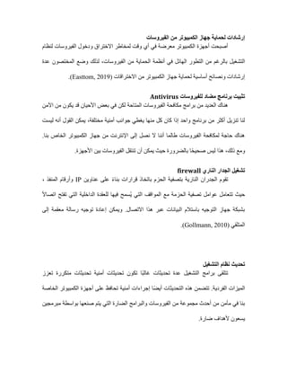 ‫الفيروسات‬ ‫من‬ ‫الكمبيوتر‬ ‫جهاز‬ ‫لحماية‬ ‫إرشادات‬
‫لنظام‬ ‫الفيروسات‬ ‫ودخول‬ ‫االختراق‬ ‫لمخاطر‬ ‫وقت‬ ‫أي‬ ‫في‬ ‫معرضة‬ ‫الكمبيوتر‬ ‫أجهزة‬ ‫أصبحت‬
‫بالرغم‬ ‫التشغيل‬
‫الحماية‬ ‫أنظمة‬ ‫في‬ ‫الهائل‬ ‫التطور‬ ‫من‬
‫الفيروسات‬ ‫من‬
‫عدة‬ ‫المختصون‬ ‫وضع‬ ‫لذلك‬ ،
‫االختراقات‬ ‫من‬ ‫الكمبيوتر‬ ‫جهاز‬ ‫لحماية‬ ‫أساسية‬ ‫ونصائح‬ ‫إرشادات‬
(Easttom, 2019)
.
‫للفيروسات‬ ‫مضاد‬ ‫برنامج‬ ‫تثبيت‬
Antivirus
‫المتاحة‬ ‫الفيروسات‬ ‫مكافحة‬ ‫برامج‬ ‫من‬ ‫العديد‬ ‫هناك‬
‫لكن‬
‫اآلمن‬ ‫من‬ ‫يكون‬ ‫قد‬ ‫األحيان‬ ‫بعض‬ ‫في‬
‫مختلفة‬ ‫أمنية‬ ‫جوانب‬ ‫يغطي‬ ‫منها‬ ‫كل‬ ‫كان‬ ‫إذا‬ ‫واحد‬ ‫برنامج‬ ‫من‬ ‫أكثر‬ ‫تنزيل‬ ‫لنا‬
،
‫ليست‬ ‫أنه‬ ‫القول‬ ‫يمكن‬
‫الخاص‬ ‫الكمبيوتر‬ ‫جهاز‬ ‫من‬ ‫اإلنترنت‬ ‫إلى‬ ‫نصل‬ ‫ال‬ ‫أننا‬ ‫طالما‬ ‫الفيروسات‬ ‫لمكافحة‬ ‫حاجة‬ ‫هناك‬
.‫بنا‬
‫ومع‬
‫ذلك‬
‫بالضرورة‬ ‫ا‬ً‫ح‬‫صحي‬ ‫ليس‬ ‫هذا‬ ،
‫حيث‬
‫يمكن‬
‫تنتقل‬ ‫أن‬
‫بين‬ ‫الفيروسات‬
.‫األجهزة‬
‫الناري‬ ‫الجدار‬ ‫تشغيل‬
firewall
‫عناوين‬ ‫على‬ ً‫ء‬‫بنا‬ ‫قرارات‬ ‫باتخاذ‬ ‫الحزم‬ ‫بتصفية‬ ‫النارية‬ ‫الجدران‬ ‫تقوم‬
IP
، ‫المنفذ‬ ‫وأرقام‬
‫للعقدة‬ ‫فيها‬ ‫ُسمح‬‫ي‬ ‫التي‬ ‫المواقف‬ ‫مع‬ ‫الحزمة‬ ‫تصفية‬ ‫عوامل‬ ‫تتعامل‬ ‫حيث‬
ً‫ال‬‫اتصا‬ ‫تفتح‬ ‫التي‬ ‫الداخلية‬
‫إلى‬ ‫معقمة‬ ‫رسالة‬ ‫توجيه‬ ‫إعادة‬ ‫ويمكن‬ .‫االتصال‬ ‫هذا‬ ‫عبر‬ ‫البيانات‬ ‫باستالم‬ ‫التوجيه‬ ‫جهاز‬ ‫بشبكة‬
‫المتلقي‬
(Gollmann, 2010)
.
‫التشغيل‬ ‫نظام‬ ‫تحديث‬
‫أمنية‬ ‫تحديثات‬ ‫تكون‬ ‫ًا‬‫ب‬‫غال‬ ‫تحديثات‬ ‫عدة‬ ‫التشغيل‬ ‫برامج‬ ‫تتلقى‬
‫تعزز‬ ‫متكررة‬ ‫تحديثات‬
‫الخاصة‬ ‫الكمبيوتر‬ ‫أجهزة‬ ‫على‬ ‫تحافظ‬ ‫أمنية‬ ‫إجراءات‬ ‫ا‬ً‫ض‬‫أي‬ ‫التحديثات‬ ‫هذه‬ ‫تتضمن‬ .‫الفردية‬ ‫الميزات‬
‫التي‬ ‫الضارة‬ ‫والبرامج‬ ‫الفيروسات‬ ‫من‬ ‫مجموعة‬ ‫أحدث‬ ‫من‬ ‫مأمن‬ ‫في‬ ‫بنا‬
‫مبرمجين‬ ‫بواسطة‬ ‫صنعها‬ ‫يتم‬
‫يس‬
‫ضارة‬ ‫ألهداف‬ ‫عون‬
.
 
