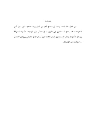 ‫الخاتمة‬
‫أن‬ ‫يمكننا‬ ‫البحث‬ ‫هذا‬ ‫خالل‬ ‫من‬
‫أن‬ ‫نستنتج‬
:‫ه‬
‫أمن‬ ‫مجال‬ ‫عن‬ ‫التثقيف‬ ‫الضروريات‬ ‫من‬
‫فقد‬ ،‫المعلومات‬
‫المشتركة‬ ‫األمنية‬ ‫التهديدات‬ ‫حول‬ ‫منتظم‬ ‫بشكل‬ ‫تثقيفهم‬ ‫إلى‬ ‫المستخدمون‬ ‫يحتاج‬
‫ووسائل‬
‫األمان‬
،
‫يتطلب‬ ‫إذ‬
‫المستخدمون‬
‫التعامل‬ ‫وكيفية‬ ‫اإلليكتروني‬ ‫األمن‬ ‫وسائل‬ ‫حول‬ ‫الكاملة‬ ‫الدراية‬
‫اإلنترنت‬ ‫عبر‬ ‫المرفقات‬ ‫مع‬
.
 
