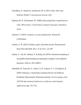 Choudhary, S., Saroha, R., & Beniwal, M. S. (2013). How Anti-virus
Software Works??. International Journal, 3(4).
Durkota, M. D., & Dormann, W. (2008). Recovering from a trojan horse or
virus. White Paper). United States Computer Emergency Readiness
Team.
Easttom, C. (2019). Computer security fundamentals. Pearson IT
Certification.
Ezekiel, A. W. (2012). Hackers, spies, and stolen secrets: Protecting law
firms from data theft. Harv. JL & Tech., 26, 649.
Fatima, U., Ali, M., Ahmed, N., & Rafiq, M. (2018). Numerical modeling of
susceptible latent breaking-out quarantine computer virus epidemic
dynamics. Heliyon, 4(5), e00631.
Ghandorh, H., Noorwali, A., Nassif, A. B., Capretz, L. F., & Eagleson, R.
(2020, February). A Systematic Literature Review for Software
Portability Measurement: Preliminary Results. In Proceedings of the
2020 9th International Conference on Software and Computer
Applications (pp. 152-157).
 