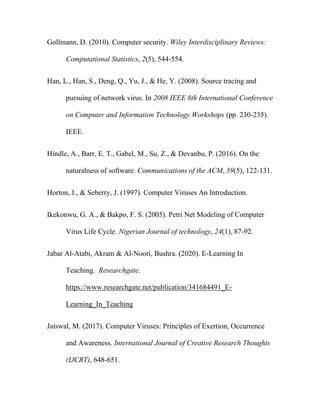 Gollmann, D. (2010). Computer security. Wiley Interdisciplinary Reviews:
Computational Statistics, 2(5), 544-554.
Han, L., Han, S., Deng, Q., Yu, J., & He, Y. (2008). Source tracing and
pursuing of network virus. In 2008 IEEE 8th International Conference
on Computer and Information Technology Workshops (pp. 230-235).
IEEE.
Hindle, A., Barr, E. T., Gabel, M., Su, Z., & Devanbu, P. (2016). On the
naturalness of software. Communications of the ACM, 59(5), 122-131.
Horton, J., & Seberry, J. (1997). Computer Viruses An Introduction.
Ikekonwu, G. A., & Bakpo, F. S. (2005). Petri Net Modeling of Computer
Virus Life Cycle. Nigerian Journal of technology, 24(1), 87-92.
Jabar Al-Atabi, Akram & Al-Noori, Bushra. (2020). E-Learning In
Teaching. Researchgate.
https://www.researchgate.net/publication/341684491_E-
Learning_In_Teaching
Jaiswal, M. (2017). Computer Viruses: Principles of Exertion, Occurrence
and Awareness. International Journal of Creative Research Thoughts
(IJCRT), 648-651.
 