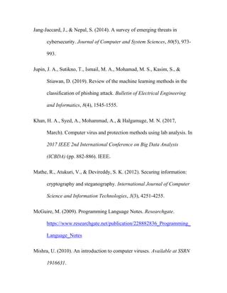 Jang-Jaccard, J., & Nepal, S. (2014). A survey of emerging threats in
cybersecurity. Journal of Computer and System Sciences, 80(5), 973-
993.
Jupin, J. A., Sutikno, T., Ismail, M. A., Mohamad, M. S., Kasim, S., &
Stiawan, D. (2019). Review of the machine learning methods in the
classification of phishing attack. Bulletin of Electrical Engineering
and Informatics, 8(4), 1545-1555.
Khan, H. A., Syed, A., Mohammad, A., & Halgamuge, M. N. (2017,
March). Computer virus and protection methods using lab analysis. In
2017 IEEE 2nd International Conference on Big Data Analysis
(ICBDA) (pp. 882-886). IEEE.
Mathe, R., Atukuri, V., & Devireddy, S. K. (2012). Securing information:
cryptography and steganography. International Journal of Computer
Science and Information Technologies, 3(3), 4251-4255.
McGuire, M. (2009). Programming Language Notes. Researchgate.
https://www.researchgate.net/publication/228882836_Programming_
Language_Notes
Mishra, U. (2010). An introduction to computer viruses. Available at SSRN
1916631.
 