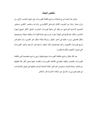 ‫البحث‬ ‫ملخص‬
‫من‬ ،‫اآللي‬ ‫الحاسب‬ ‫أجهزة‬ ‫على‬ ‫الفيروسات‬ ‫مكافحة‬ ‫برامج‬ ‫مشتمالت‬ ‫شرح‬ ‫البحث‬ ‫هذا‬ ‫يتناول‬
‫ومعايير‬ ‫التكوين‬ ‫وعناصر‬ ‫وأنواعه‬ ‫اإلليكتروني‬ ‫للبرنامج‬ ‫الكامل‬ ‫التعريف‬ ‫من‬ ‫بداية‬ .‫عديدة‬ ِ‫نواح‬
‫أجهزة‬ ‫لجميع‬ ‫األكبر‬ ‫العائق‬ ‫الحاسوب‬ ‫فيروسات‬ ‫ماهية‬ ‫إلى‬ ‫ينتقل‬ ‫ثم‬ ،‫للبرنامج‬ ‫األساسية‬ ‫التصميم‬
‫وتوضيحها‬ .‫خبيثة‬ ‫وظائف‬ ‫ذات‬ ‫لكنها‬ ‫عادية‬ ‫برامج‬ ‫عن‬ ‫عبارة‬ ‫النهاية‬ ‫في‬ ‫لكونها‬ ‫عام‬ ‫بشكل‬ ‫الحاسوب‬
‫استعراض‬ ‫وتم‬ ،‫قانوني‬ ‫غير‬ ‫بشكل‬ ‫بياناته‬ ‫وسرقة‬ ‫الجهاز‬ ‫تدمير‬ ‫في‬ ‫عملها‬ ‫ودورة‬ ‫تفصيلي‬ ‫بشكل‬
‫الفيروسات‬ ‫وأشهر‬ ‫أنواعها‬ ‫واستعراض‬ ،‫عملها‬ ‫وآلية‬ ‫خصائصها‬ ‫وأهم‬ ‫الكمبيوتر‬ ‫فيروسات‬ ‫تاريخ‬
‫ال‬
.‫خطورة‬ ‫وأكثرها‬ ‫األجهزة‬ ‫تصيب‬ ‫تي‬
‫الفيروسات‬ ‫مكافحة‬ ‫برنامج‬ ‫ننتقل‬ ‫ذلك‬ ‫بعد‬
Antivirus
‫مكافحة‬ ‫في‬ ‫متخصصة‬ ‫برامج‬ ‫وهي‬
‫الفيروسات‬ ‫اكتشاف‬ ‫في‬ ‫عملها‬ ‫وكيفية‬ ،‫بالتحديد‬ ‫الفيروسات‬
‫تعطيلها‬ ‫دقة‬ ‫أكثر‬ ‫بمعنى‬ ‫عليها‬ ‫والقضاء‬
‫الوا‬ ‫الحماية‬ ‫أنظمة‬ ‫أشهر‬ ‫أهم‬ ‫نستعرض‬ ‫للبحث‬ ‫ا‬ً‫م‬‫وختا‬ ،‫العمل‬ ‫عن‬
‫ضد‬ ‫للحماية‬ ‫الجهاز‬ ‫في‬ ‫تفعيلها‬ ‫جب‬
.‫اإلمكان‬ ‫قدر‬ ‫االنترنت‬ ‫شبكات‬ ‫عبر‬ ‫اختراق‬ ‫أو‬ ‫فيروسي‬ ‫هجوم‬ ‫أي‬
 