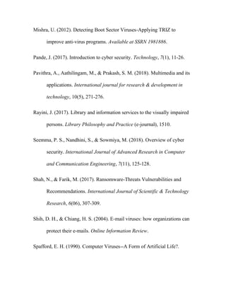 Mishra, U. (2012). Detecting Boot Sector Viruses-Applying TRIZ to
improve anti-virus programs. Available at SSRN 1981886.
Pande, J. (2017). Introduction to cyber security. Technology, 7(1), 11-26.
Pavithra, A., Aathilingam, M., & Prakash, S. M. (2018). Multimedia and its
applications. International journal for research & development in
technology, 10(5), 271-276.
Rayini, J. (2017). Library and information services to the visually impaired
persons. Library Philosophy and Practice (e-journal), 1510.
Seemma, P. S., Nandhini, S., & Sowmiya, M. (2018). Overview of cyber
security. International Journal of Advanced Research in Computer
and Communication Engineering, 7(11), 125-128.
Shah, N., & Farik, M. (2017). Ransomware-Threats Vulnerabilities and
Recommendations. International Journal of Scientific & Technology
Research, 6(06), 307-309.
Shih, D. H., & Chiang, H. S. (2004). E‐mail viruses: how organizations can
protect their e‐mails. Online Information Review.
Spafford, E. H. (1990). Computer Viruses--A Form of Artificial Life?.
 