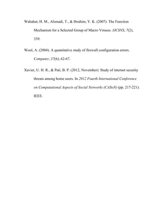 Wahahat, H. M., Alsmadi, T., & Ibrahim, Y. K. (2007). The Function
Mechanism for a Selected Group of Macro Viruses. IJCSNS, 7(2),
339.
Wool, A. (2004). A quantitative study of firewall configuration errors.
Computer, 37(6), 62-67.
Xavier, U. H. R., & Pati, B. P. (2012, November). Study of internet security
threats among home users. In 2012 Fourth International Conference
on Computational Aspects of Social Networks (CASoN) (pp. 217-221).
IEEE.
 