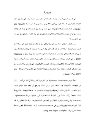 ‫المقدمة‬
‫الحالي‬ ‫العصر‬ ‫في‬
‫واقتصادنا‬ ‫مجتمعنا‬ ‫أصبح‬
‫الحياة‬ ‫محاور‬ ‫ومعظم‬
‫على‬ ‫كبير‬ ‫حد‬ ‫إلى‬ ‫يعتمد‬
‫أجهزة‬ ‫في‬ ‫كثيرا‬ ‫المتمثلة‬ ‫التكنولوجية‬ ‫التقنيات‬
‫ا‬
‫لكمبيوتر‬
‫و‬
‫المعلومات‬ ‫تكنولوجيا‬
and Pati, 2017)
(Xavier
.
،
‫لقد‬
‫شبكات‬ ‫استطاعت‬
‫اإلنترنت‬
‫كيانات‬ ‫في‬ ‫جعلته‬ ‫بل‬ ‫المجتمعات‬ ‫بين‬ ‫تعقد‬ ‫أن‬ ‫العالم‬ ‫حول‬
‫موحدة‬
،‫عديدة‬ ٍ‫نواح‬ ‫من‬
‫كما‬
‫التنو‬ ‫بهذا‬ ‫قبل‬ ‫من‬ ‫تكن‬ ‫لم‬ ‫تأثيرات‬ ‫ا‬ً‫ض‬‫أي‬ ‫لنا‬ ‫فتح‬
‫مع‬ .‫قبل‬ ‫من‬ ‫والتحدي‬ ‫ع‬
‫بسرعة‬ ‫األمن‬ ‫نمو‬
.
‫المذهل‬ ‫التطور‬ ‫ومع‬
‫مسألة‬ ‫في‬ ‫للنظر‬ ‫طريقتان‬ ‫هناك‬ ‫أسرع‬ ‫بشكل‬ ‫القرصنة‬ ‫عالم‬ ‫نما‬
‫أمن‬
‫والبيانات‬ ‫المعلومات‬
‫سيتم‬ ‫لذلك‬ ‫وفقط‬ ‫ذلك‬ ‫تفعل‬ ‫السحابية‬ ‫الحوسبة‬ ‫توفر‬ ‫التي‬ ‫الشركات‬ ‫أن‬ ‫هو‬ ‫أحدها‬ .
‫للغاية‬ ‫جيد‬ ‫بشكل‬ ‫الشركات‬ ‫هذه‬ ‫تأمين‬
‫المتطورة‬ ‫التشفير‬ ‫تقنيات‬ ‫أحدث‬ ‫باستخدام‬
(Seemma et al.,
2018)
‫السلبية‬ ‫الجوانب‬ ‫بسبب‬ ‫المخاطر‬ ‫من‬ ‫للكثير‬ ‫ا‬ً‫ض‬‫معر‬ ‫اإلنسان‬ ‫أصبح‬ ‫ذلك‬ ‫من‬ ‫الرغم‬ ‫وعلى‬
ً‫ا‬‫غالب‬ ‫تأخذ‬ ‫التي‬
‫اإللكترونية‬ ‫الهجمات‬
‫من‬ ‫الحاسوب‬ ‫لها‬ ‫يتعرض‬ ‫التي‬ ‫اإلليكترونية‬ ‫الهجمات‬ ‫تعد‬ ‫حيث‬ ،
‫المشاكل‬ ‫أكبر‬
‫كارثية‬
‫وتز‬ ،
‫الخطورة‬ ‫نسبة‬ ‫داد‬
‫المعلومات‬ ‫تكنولوجيا‬ ‫على‬ ‫اعتمادنا‬ ‫زيادة‬ ‫مع‬
and
Pati, 2017)
(Xavier
.
‫لتقرير‬ ‫ا‬ً‫ق‬‫وف‬
Symantec cybercrime
‫أبريل‬ ‫في‬ ‫شر‬ُ‫ن‬ ‫الذي‬ ‫اإللكترونية‬ ‫الجرائم‬ ‫عن‬
2012
‫فإن‬
‫اإللكترونية‬ ‫الهجمات‬
114
‫تكلف‬
‫ًا‬‫ي‬‫سنو‬ ‫دوالر‬ ‫مليار‬
،
‫وترتفع‬
‫إلى‬
385
‫دوالر‬ ‫مليار‬
‫بسبب‬
‫اإلليكترونية‬ ‫وحماية‬ ‫الناجمة‬ ‫األضرار‬ ‫الصيانة‬ ‫تكاليف‬
،
‫ضحايا‬ ‫عدد‬ ‫يتزايد‬ ‫كما‬
‫اإللكترونية‬ ‫الهجمات‬
‫ملحوظ‬ ‫بشكل‬
‫وذلك‬
‫شركة‬ ‫أجرتها‬ ‫التي‬ ‫االستقصائية‬ ‫الدراسة‬ ‫إلى‬ ‫ًا‬‫د‬‫استنا‬
cybercrime
Symantec
‫مع‬ ‫مقابالت‬ ‫إجراء‬ ‫تضمنت‬ ‫والتي‬
‫المستخدمين‬ ‫من‬ ‫العديد‬
24
‫دولة‬
‫العالم‬ ‫حول‬
،
‫وقد‬
‫أفاد‬
69
‫أنهم‬ ٪
‫حياتهم‬ ‫في‬ ‫إلكتروني‬ ‫لهجوم‬ ‫تعرضوا‬
،
‫حسبت‬
‫ال‬
‫أن‬ ‫شركة‬
14
‫ضحية‬ ‫يقعون‬ ‫ا‬ً‫غ‬‫بال‬ ‫ا‬ً‫ص‬‫شخ‬
‫ثانية‬ ‫كل‬ ‫إلكتروني‬ ‫لهجوم‬
(Jang and Nepal, 2014)
.
 