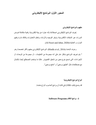 ‫اإلليكتروني‬ ‫البرنامج‬ :‫األول‬ ‫المحور‬
‫اإلليكتروني‬ ‫البرنامج‬ ‫مفهوم‬
‫تعرض‬ ‫متكاملة‬ ‫رقمية‬ ‫إلكترونية‬ ‫بيئة‬ ‫عن‬ ‫عبارة‬ ‫بأنه‬ ‫ا‬ً‫ح‬‫اصطال‬ ‫اإلليكتروني‬ ‫البرنامج‬ ‫ُعرف‬‫ي‬
‫وتقييم‬ ‫إدارة‬ ‫وكذلك‬ ‫االختبارات‬ ‫وتنظم‬ ،‫واإلرشاد‬ ‫التوجيه‬ ‫وتوفر‬ ،‫اإللكترونية‬ ‫الشبكات‬ ‫عبر‬ ‫الدورات‬
‫و‬ ‫الموارد‬
‫العمليات‬
(
Al-Noori and Jabar, 2020
.)
( ‫الباحث‬ ‫وعرف‬
Hindle et al., 2016
‫وهو‬ ‫ا‬ً‫ص‬‫تخص‬ ‫أكثر‬ ‫بمفهوم‬ ‫اإلليكتروني‬ ‫البرنامج‬ )
"
‫أو‬ ‫الوحدات‬ ‫من‬ ‫مجموعة‬ ‫أو‬ ، ‫التعليمات‬ ‫من‬ ‫مجموعة‬ ‫أنه‬ ‫على‬ ‫عام‬ ‫بشكل‬ ‫البرنامج‬ ‫تعريف‬ ‫يتم‬
‫بالتبادل‬ ‫ا‬ً‫ض‬‫أي‬ ‫المصطلح‬ ‫يستخدم‬ ‫ما‬ ‫ًا‬‫ب‬‫غال‬ .‫الكمبيوتر‬ ‫تشغيل‬ ‫من‬ ‫معين‬ ‫بنوع‬ ‫تسمح‬ ‫التي‬ ،‫اإلجراءات‬
‫"من‬ ‫و‬ "‫برمجي‬ ‫"تطبيق‬ ‫مثل‬ ‫مصطلحات‬ ‫مع‬
."‫برمجي‬ ‫تج‬
‫اإلليكترونية‬ ‫البرامج‬ ‫أنواع‬
،‫(فايد‬ ‫وضح‬ ‫لقد‬
1990
.‫متعددة‬ ‫أنواع‬ ‫الحاسوب‬ ‫برامج‬ ‫أن‬ ‫كتابه‬ ‫في‬ )
1
-
‫النظام‬ ‫برامج‬
Software Programs
 