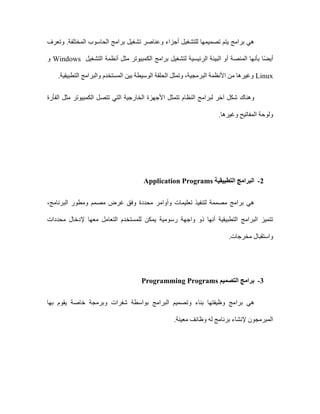 ‫وتعرف‬ .‫المختلفة‬ ‫الحاسوب‬ ‫برامج‬ ‫تشغيل‬ ‫وعناصر‬ ‫أجزاء‬ ‫للتشغيل‬ ‫تصميمها‬ ‫يتم‬ ‫برامج‬ ‫هي‬
‫الرئيسية‬ ‫البيئة‬ ‫أو‬ ‫المنصة‬ ‫بأنها‬ ‫ا‬ً‫ض‬‫أي‬
‫التشغيل‬ ‫أنظمة‬ ‫مثل‬ ‫الكمبيوتر‬ ‫برامج‬ ‫لتشغيل‬
Windows
‫و‬
Linux
.‫التطبيقية‬ ‫والبرامج‬ ‫المستخدم‬ ‫بين‬ ‫الوسيطة‬ ‫الحلقة‬ ‫وتمثل‬ ،‫البرمجية‬ ‫األنظمة‬ ‫من‬ ‫وغيرها‬
‫تتمثل‬ ‫النظام‬ ‫لبرامج‬ ‫آخر‬ ‫شكل‬ ‫وهناك‬
‫الفأرة‬ ‫مثل‬ ‫الكمبيوتر‬ ‫تتصل‬ ‫التي‬ ‫الخارجية‬ ‫األجهزة‬
.‫وغيرها‬ ‫المفاتيح‬ ‫ولوحة‬
2
-
‫التطبيقية‬ ‫البرامج‬
Application Programs
‫محددة‬ ‫وأوامر‬ ‫تعليمات‬ ‫لتنفيذ‬ ‫مصممة‬ ‫برامج‬ ‫هي‬
،‫البرنامج‬ ‫ومطور‬ ‫مصمم‬ ‫غرض‬ ‫وفق‬
‫محددات‬ ‫إلدخال‬ ‫معها‬ ‫التعامل‬ ‫للمستخدم‬ ‫يمكن‬ ‫رسومية‬ ‫واجهة‬ ‫ذو‬ ‫أنها‬ ‫التطبيقية‬ ‫البرامج‬ ‫تتميز‬
.‫مخرجات‬ ‫واستقبال‬
3
-
‫التصميم‬ ‫برامج‬
Programming Programs
‫برا‬ ‫هي‬
‫بها‬ ‫يقوم‬ ‫خاصة‬ ‫وبرمجة‬ ‫شفرات‬ ‫بواسطة‬ ‫البرامج‬ ‫وتصميم‬ ‫بناء‬ ‫وظيفتها‬ ‫مج‬
.‫معينة‬ ‫وظائف‬ ‫له‬ ‫برنامج‬ ‫إلنشاء‬ ‫المبرمجون‬
 