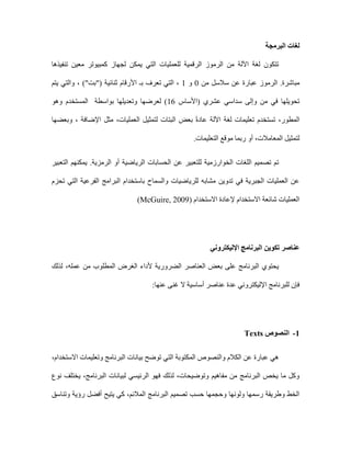 ‫البرمجة‬ ‫لغات‬
‫تنفيذها‬ ‫معين‬ ‫كمبيوتر‬ ‫لجهاز‬ ‫يمكن‬ ‫التي‬ ‫للعمليات‬ ‫الرقمية‬ ‫الرموز‬ ‫من‬ ‫اآللة‬ ‫لغة‬ ‫تتكون‬
‫ال‬ .‫مباشرة‬
‫من‬ ‫سالسل‬ ‫عن‬ ‫عبارة‬ ‫رموز‬
0
‫و‬
1
،
‫بـ‬ ‫تعرف‬ ‫التي‬
‫األ‬
‫يتم‬ ‫والتي‬ ، )"‫("بت‬ ‫ثنائية‬ ‫رقام‬
‫(األساس‬ ‫عشري‬ ‫سداسي‬ ‫وإلى‬ ‫من‬ ‫في‬ ‫تحويلها‬
16
‫بواسطة‬ ‫وتعديلها‬ ‫لعرضها‬ )
‫وهو‬ ‫المستخدم‬
،‫المطور‬
‫وبعضها‬ ، ‫اإلضافة‬ ‫مثل‬ ،‫العمليات‬ ‫لتمثيل‬ ‫البتات‬ ‫بعض‬ ً‫ة‬‫عاد‬ ‫اآللة‬ ‫لغة‬ ‫تعليمات‬ ‫تستخدم‬
‫المع‬ ‫لتمثيل‬
.‫التعليمات‬ ‫موقع‬ ‫ربما‬ ‫أو‬ ،‫امالت‬
‫التعبير‬ ‫يمكنهم‬ .‫الرمزية‬ ‫أو‬ ‫الرياضية‬ ‫الحسابات‬ ‫عن‬ ‫للتعبير‬ ‫الخوارزمية‬ ‫اللغات‬ ‫تصميم‬ ‫تم‬
‫تحزم‬ ‫التي‬ ‫الفرعية‬ ‫البرامج‬ ‫باستخدام‬ ‫والسماح‬ ‫للرياضيات‬ ‫مشابه‬ ‫تدوين‬ ‫في‬ ‫الجبرية‬ ‫العمليات‬ ‫عن‬
‫االستخدام‬ ‫إلعادة‬ ‫االستخدام‬ ‫شائعة‬ ‫العمليات‬
(McGuire, 2009)
‫عناصر‬
‫تكوين‬
‫اإلليكتروني‬ ‫البرنامج‬
‫لذلك‬ ،‫عمله‬ ‫من‬ ‫المطلوب‬ ‫الغرض‬ ‫ألداء‬ ‫الضرورية‬ ‫العناصر‬ ‫بعض‬ ‫على‬ ‫البرنامج‬ ‫يحتوي‬
:‫عنها‬ ‫غنى‬ ‫ال‬ ‫أساسية‬ ‫عناصر‬ ‫عدة‬ ‫اإلليكتروني‬ ‫للبرنامج‬ ‫فإن‬
1
-
‫النصوص‬
Texts
،‫االستخدام‬ ‫وتعليمات‬ ‫البرنامج‬ ‫بيانات‬ ‫توضح‬ ‫التي‬ ‫المكتوبة‬ ‫والنصوص‬ ‫الكالم‬ ‫عن‬ ‫عبارة‬ ‫هي‬
‫نوع‬ ‫يختلف‬ ،‫البرنامج‬ ‫لبيانات‬ ‫الرئيسي‬ ‫فهو‬ ‫لذلك‬ ،‫وتوضيحات‬ ‫مفاهيم‬ ‫من‬ ‫البرنامج‬ ‫يخص‬ ‫ما‬ ‫وكل‬
‫وتناسق‬ ‫رؤية‬ ‫أفضل‬ ‫يتيح‬ ‫كي‬ ،‫المالئم‬ ‫البرنامج‬ ‫تصميم‬ ‫حسب‬ ‫وحجمها‬ ‫ولونها‬ ‫رسمها‬ ‫وطريقة‬ ‫الخط‬
 