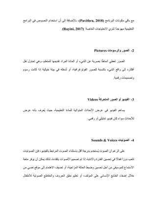 ‫ب‬ ‫مع‬
‫البرنامج‬ ‫مكونات‬ ‫اقي‬
(Pavithra, 2018)
‫البرامج‬ ‫في‬ ‫النصوص‬ ‫استخدام‬ ‫أن‬ ‫إلى‬ ‫باإلضافة‬ ،
‫الخاصة‬ ‫االحتياجات‬ ‫لذوي‬ ‫ًا‬‫د‬‫ج‬ ‫مهم‬ ‫التعليمية‬
(Rayini, 2017)
.
2
-
‫الصور‬
‫والرسومات‬
Pictures
‫نقل‬ ‫تحاول‬ ‫وهي‬ ،‫للمتعلم‬ ‫تقديمها‬ ‫المراد‬ ‫المادة‬ ‫أو‬ ‫الشيء‬ ‫عن‬ ‫بصرية‬ ‫ا‬ً‫ط‬‫أنما‬ ‫تعطي‬ ‫الصور‬
‫إل‬ ‫أفكاره‬
‫رسوم‬ ‫كانت‬ ‫إذا‬ ‫خيالية‬ ‫بيئة‬ ‫في‬ ‫دخله‬ُ‫ت‬ ‫أو‬ ،‫الفوتوغرافية‬ ‫للصور‬ ‫بالنسبة‬ ‫الشيء‬ ‫واقع‬ ‫ى‬
.‫رقمية‬ ‫وتصميمات‬
3
-
‫المتحركة‬ ‫الصور‬ ‫أو‬ ‫الفيديو‬
Videos
‫عرض‬ ‫بأنه‬ ‫ُعرف‬‫ي‬ ‫حيث‬ ،‫التعليمية‬ ‫للمادة‬ ‫المتوالية‬ ‫األحداث‬ ‫عرض‬ ‫في‬ ‫الفيديو‬ ‫يساهم‬
.‫رقمي‬ ‫أو‬ ‫تمثيلي‬ ‫فيديو‬ ‫كان‬ ‫سواء‬ ‫لألحداث‬
4
-
‫الصوتيات‬
Sounds & Voices
‫الصوتيات‬ ‫فإن‬ ،‫بالفيديو‬ ‫المرتبط‬ ‫الصوت‬ ‫باستثناء‬ ‫أقل‬ ‫بدرجة‬ ‫ُستخدم‬‫ي‬ ‫الصوت‬ ‫أن‬ ‫الرغم‬ ‫على‬
‫متعة‬ ‫يوفر‬ ‫أن‬ ‫يمكن‬ ‫لذلك‬ ،‫بكفاءة‬ ‫األصوات‬ ‫تصميم‬ ‫تم‬ ‫إذا‬ ‫واالنتباه‬ ‫القدرة‬ ‫تحسين‬ ‫في‬ ً
‫فعاال‬ ‫ا‬ً‫دور‬ ‫تلعب‬
‫موق‬ ‫إلى‬ ‫االهتمام‬ ‫تضيف‬ ‫أو‬ ،‫المزاجية‬ ‫الحالة‬ ‫وضبط‬ ‫تحسين‬ ‫أجل‬ ‫من‬ ‫للموسيقى‬ ‫االستماع‬
‫من‬ ‫نصي‬ ‫ع‬
‫لألطفال‬ ‫الصوتية‬ ‫والمقاطع‬ ‫الحروف‬ ‫نطق‬ ‫تعليم‬ ‫أو‬ ،‫المؤلف‬ ‫على‬ ‫اإلنساني‬ ‫الطابع‬ ‫إضفاء‬ ‫خالل‬
 