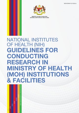 NIH Guidelines for Conducting Research in MOH, 2021 i
NATIONAL INSTITUTES
OF HEALTH (NIH)
GUIDELINES FOR
CONDUCTING
RESEARCH IN
MINISTRY OF HEALTH
(MOH) INSTITUTIONS
& FACILITIES
MINISTRY OF HEALTH MALAYSIA
NATIONAL INSTITUTES OF HEALTH (NIH)
MOH/S/NIH/10.21(GU)-e
IMR
IPH
ICR
IHM
IHSR
IHBR
NIH
MANAGER
&
REGISTRAR
 