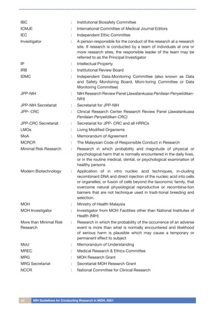viii NIH Guidelines for Conducting Research in MOH, 2021
IBC : Institutional Biosafety Committee
ICMJE : International Committee of Medical Journal Editors
IEC : Independent Ethic Committee
Investigator	 : A person responsible for the conduct of the research at a research
site. If research is conducted by a team of individuals at one or
more research sites, the responsible leader of the team may be
referred to as the Principal Investigator
IP : Intellectual Property
IRB : Institutional Review Board
IDMC : Independent Data-Monitoring Committee (also known as Data
and Safety Monitoring Board, Moni-toring Committee or Data
Monitoring Committee)
JPP-NIH : NIH Research Review Panel (Jawatankuasa Penilaian Penyelidikan-
NIH)
JPP-NIH Secretariat : Secretariat for JPP-NIH
JPP- CRC : Clinical Research Center Research Review Panel (Jawatankuasa
Penilaian Penyelidikan-CRC)
JPP-CRC Secretariat : Secretariat for JPP- CRC and all HRRCs
LMOs : Living Modified Organisms
MoA : Memorandum of Agreement
MCRCR : The Malaysian Code of Responsible Conduct in Research
Minimal Risk Research : Research in which probability and magnitude of physical or
psychological harm that is normally encountered in the daily lives,
or in the routine medical, dental, or psychological examination of
healthy persons
Modern Biotechnology : Application of in vitro nucleic acid techniques, in-cluding
recombinant DNA and direct injection of the nucleic acid into cells
or organelles; or fusion of cells beyond the taxonomic family, that
overcome natural physiological reproductive or recombina-tion
barriers that are not technique used in tradi-tional breeding and
selection.
MOH : Ministry of Health Malaysia
MOH Investigator : Investigator from MOH Facilities other than National Institutes of
Health (NIH)
More than Minimal Risk
Research
: Research in which the probability of the occurrence of an adverse
event is more than what is normally encountered and likelihood
of serious harm is plausible which may cause a temporary or
permanent effect to subject
MoU : Memorandum of Understanding
MREC : Medical Research & Ethics Committee
MRG : MOH Research Grant
MRG Secretariat : Secretariat MOH Research Grant
NCCR	 : National Committee for Clinical Research
 
