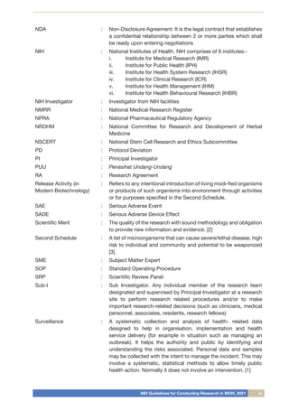 NIH Guidelines for Conducting Research in MOH, 2021 ix
NDA : Non-Disclosure Agreement: It is the legal contract that establishes
a confidential relationship between 2 or more parties which shall
be ready upon entering negotiations
NIH : National Institutes of Health. NIH comprises of 6 institutes:-
i.	 Institute for Medical Research (IMR)
ii.	 Institute for Public Health (IPH)
iii.	 Institute for Health System Research (IHSR)
iv.	 Institute for Clinical Research (ICR)
v.	 Institute for Health Management (IHM)
vi.	 Institute for Health Behavioural Research (IHBR)
NIH Investigator : Investigator from NIH facilities
NMRR	 : National Medical Research Register
NPRA : National Pharmaceutical Regulatory Agency
NRDHM : National Committee for Research and Development of Herbal
Medicine
NSCERT : National Stem Cell Research and Ethics Subcommittee
PD : Protocol Deviation
PI : Principal Investigator
PUU : Penasihat Undang-Undang
RA : Research Agreement
Release Activity (in
Modern Biotechnology)
: Refers to any intentional introduction of living modi-fied organisms
or products of such organisms into environment through activities
or for purposes specified in the Second Schedule.
SAE : Serious Adverse Event
SADE : Serious Adverse Device Effect
Scientific Merit : The quality of the research with sound methodology and obligation
to provide new information and evidence. [2]
Second Schedule : A list of microorganisms that can cause severe/lethal disease, high
risk to individual and community and potential to be weaponized
[3].
SME : Subject Matter Expert
SOP : Standard Operating Procedure
SRP : Scientific Review Panel
Sub-I : Sub Investigator. Any individual member of the research team
designated and supervised by Principal Investigator at a research
site to perform research related procedures and/or to make
important research-related decisions (such as clinicians, medical
personnel, associates, residents, research fellows)
Surveillance : A systematic collection and analysis of health- related data
designed to help in organisation, implementation and health
service delivery (for example in situation such as managing an
outbreak). It helps the authority and public by identifying and
understanding the risks associated. Personal data and samples
may be collected with the intent to manage the incident. This may
involve a systematic, statistical methods to allow timely public
health action. Normally it does not involve an intervention. [1]
 