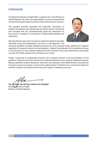 x NIH Guidelines for Conducting Research in MOH, 2021
FOREWORD
The National Institutes of Health (NIH), a research arm of the Ministry of
Health Malaysia has taken the responsibility to ensure all researchers
are adhering to good research practice while conducting their research.
This guideline provides organised and systematic information on
research procedures and requirements as well as research framework
and principles that can comprehensively guide the researchers on
the conduct of research in the Ministry of Health (MOH) facilities and
institutions.
We hope that this document can also be utilised at multiple levels either
nationally, across the stakeholders, and intra- or inter-agencies. This
structured guideline compiles detailed procedures for every research stage starting from research
registration to research product commercialisation. I believe the publication of this guideline will spur
on the discovery of more research talents and entice interest in the young researchers to be actively
involved with health research and contribute to our nation.
Finally, I would like to congratulate everyone who is directly involved in the documentation of this
guideline. I hope this document will serve as a national reference for any research-related procedures.
Being a researcher requires dedication, hard work, and inspiration. Even Albert Einstein once said that
if we knew what we are doing, it would not be called research. Therefore, let us continue to search for
scientific evidence via research and enhance the quality of healthcare services.
Tan Sri Dato’ Seri Dr Noor Hisham bin Abdullah
Director-General of Health
Ministry of Health Malaysia
 