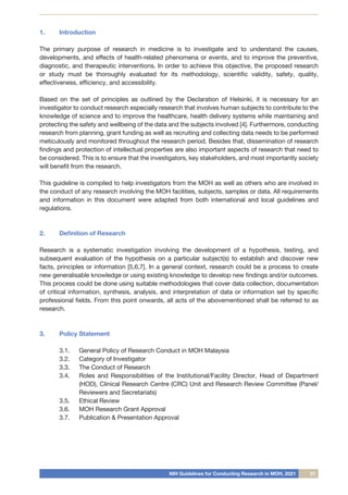 NIH Guidelines for Conducting Research in MOH, 2021 01
1.	 Introduction
The primary purpose of research in medicine is to investigate and to understand the causes,
developments, and effects of health-related phenomena or events, and to improve the preventive,
diagnostic, and therapeutic interventions. In order to achieve this objective, the proposed research
or study must be thoroughly evaluated for its methodology, scientific validity, safety, quality,
effectiveness, efficiency, and accessibility.
Based on the set of principles as outlined by the Declaration of Helsinki, it is necessary for an
investigator to conduct research especially research that involves human subjects to contribute to the
knowledge of science and to improve the healthcare, health delivery systems while maintaining and
protecting the safety and wellbeing of the data and the subjects involved [4]. Furthermore, conducting
research from planning, grant funding as well as recruiting and collecting data needs to be performed
meticulously and monitored throughout the research period. Besides that, dissemination of research
findings and protection of intellectual properties are also important aspects of research that need to
be considered. This is to ensure that the investigators, key stakeholders, and most importantly society
will benefit from the research.
This guideline is compiled to help investigators from the MOH as well as others who are involved in
the conduct of any research involving the MOH facilities, subjects, samples or data. All requirements
and information in this document were adapted from both international and local guidelines and
regulations.
2.	 Definition of Research
Research is a systematic investigation involving the development of a hypothesis, testing, and
subsequent evaluation of the hypothesis on a particular subject(s) to establish and discover new
facts, principles or information [5,6,7]. In a general context, research could be a process to create
new generalisable knowledge or using existing knowledge to develop new findings and/or outcomes.
This process could be done using suitable methodologies that cover data collection, documentation
of critical information, synthesis, analysis, and interpretation of data or information set by specific
professional fields. From this point onwards, all acts of the abovementioned shall be referred to as
research.
3.	 Policy Statement
3.1.	 General Policy of Research Conduct in MOH Malaysia
3.2.	 Category of Investigator
3.3.	 The Conduct of Research
3.4.	 Roles and Responsibilities of the Institutional/Facility Director, Head of Department
(HOD), Clinical Research Centre (CRC) Unit and Research Review Committee (Panel/
Reviewers and Secretariats)
3.5.	 Ethical Review
3.6.	 MOH Research Grant Approval
3.7.	 Publication & Presentation Approval
 