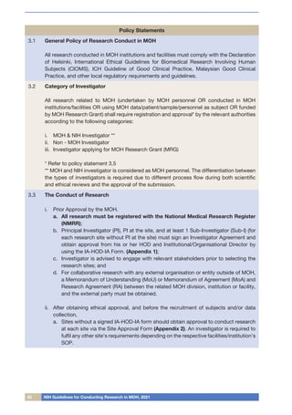 02 NIH Guidelines for Conducting Research in MOH, 2021
Policy Statements
3.1 General Policy of Research Conduct in MOH
All research conducted in MOH institutions and facilities must comply with the Declaration
of Helsinki, International Ethical Guidelines for Biomedical Research Involving Human
Subjects (CIOMS), ICH Guideline of Good Clinical Practice, Malaysian Good Clinical
Practice, and other local regulatory requirements and guidelines.
3.2 Category of Investigator
All research related to MOH (undertaken by MOH personnel OR conducted in MOH
institutions/facilities OR using MOH data/patient/sample/personnel as subject OR funded
by MOH Research Grant) shall require registration and approval* by the relevant authorities
according to the following categories:
i.	 MOH & NIH Investigator **
ii.	 Non - MOH Investigator
iii.	 Investigator applying for MOH Research Grant (MRG)
* Refer to policy statement 3.5
** MOH and NIH investigator is considered as MOH personnel. The differentiation between
the types of investigators is required due to different process flow during both scientific
and ethical reviews and the approval of the submission.
3.3 The Conduct of Research
i.	 Prior Approval by the MOH.
a.	 All research must be registered with the National Medical Research Register
(NMRR);
b.	 Principal Investigator (PI), PI at the site, and at least 1 Sub-Investigator (Sub-I) (for
each research site without PI at the site) must sign an Investigator Agreement and
obtain approval from his or her HOD and Institutional/Organisational Director by
using the IA-HOD-IA Form. (Appendix 1);
c.	 Investigator is advised to engage with relevant stakeholders prior to selecting the
research sites; and
d.	 For collaborative research with any external organisation or entity outside of MOH,
a Memorandum of Understanding (MoU) or Memorandum of Agreement (MoA) and
Research Agreement (RA) between the related MOH division, institution or facility,
and the external party must be obtained.
ii.	 After obtaining ethical approval, and before the recruitment of subjects and/or data
collection,
a.	 Sites without a signed IA-HOD-IA form should obtain approval to conduct research
at each site via the Site Approval Form (Appendix 2). An investigator is required to
fulfil any other site’s requirements depending on the respective facilities/institution’s
SOP.
 