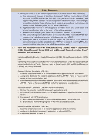 NIH Guidelines for Conducting Research in MOH, 2021 03
Policy Statements
iii.	 During the conduct of the research (recruitment of subjects and/or data collection).
a.	 Any subsequent changes or additions to research that has received prior ethical
approval by MREC will require that such changes be submitted, reviewed, and
approved by MREC before it can be incorporated into the research. These changes
or additions include those affecting the i) research protocol and methodology, ii)
research sites, iii) investigators, and iv) related documents.
b.	 Applications for renewal of ethical approval should be made on a yearly basis and
should be submitted prior to the expiry of the ethical approval.
c.	 Research status or progress should be notified and updated in the NMRR.
d.	 The Closure/Suspension/Termination of research should be notified to MREC (for
research that had already received ethical approval from MREC).
e.	 Investigator needs to submit an End of Project or Final report upon research
completion (report can be uploaded in the NMRR). For research receiving MRG, the
report should be submitted to the MRG Secretariat as well.
3.4 Roles and Responsibilities of the Institutional/Facility Director, Head of Department
(HOD), Clinical Research Centre (CRC) Unit and Research Review Committee (Panel/
Reviewers and Secretariats)
Institutional/Facility Director, Head of Department (HOD), Clinical Research Centre (CRC)
Unit
Monitoring of research conducted at MOH institutions/facilities is under the responsibility of
respective Institutional/Facility Director, Head of Department (HOD) and Clinical Research
Centre (CRC) Unit (if available)
Research Review Secretariat (JPP-NIH)
i.	 Examine for completeness of all submitted research applications and documents;
ii.	 Assign and distribute the research application to the JPP-NIH Panel or Reviewers for
review and recommendation; and
iii.	 Forward the completed reviewed research application with recommendations from the
JPP-NIH Panel or Reviewers to MREC for further action and consideration.
Research Review Committee (JPP-NIH Panel or Reviewers)
i.	 Review the scientific merit of the research applications; and
ii.	 Propose recommendations to support or reject the research applications based on the
review.
iii.	 For research with MRG application
a.	 Propose recommendations to support or reject the MRG application; and
b.	 Evaluate and monitor the progress of the MRG awarded research.
Research Review Secretariat (JPP-CRC)
i.	 Examine for completeness of all research applications and documents;
ii.	 Assign and distribute the research application to relevant HRRCs;
iii.	 Coordinate between all HRRCs.
 