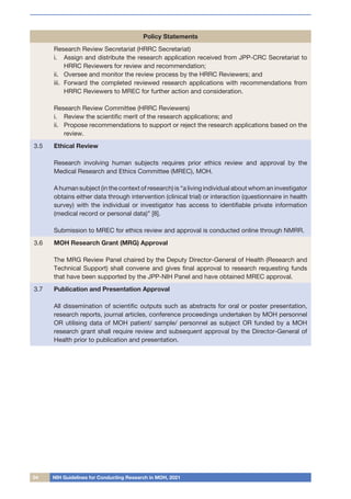 04 NIH Guidelines for Conducting Research in MOH, 2021
Policy Statements
Research Review Secretariat (HRRC Secretariat)
i.	 Assign and distribute the research application received from JPP-CRC Secretariat to
HRRC Reviewers for review and recommendation;
ii.	 Oversee and monitor the review process by the HRRC Reviewers; and
iii.	 Forward the completed reviewed research applications with recommendations from
HRRC Reviewers to MREC for further action and consideration.
Research Review Committee (HRRC Reviewers)
i.	 Review the scientific merit of the research applications; and
ii.	 Propose recommendations to support or reject the research applications based on the
review.
3.5 Ethical Review
Research involving human subjects requires prior ethics review and approval by the
Medical Research and Ethics Committee (MREC), MOH.
A human subject (in the context of research) is “a living individual about whom an investigator
obtains either data through intervention (clinical trial) or interaction (questionnaire in health
survey) with the individual or investigator has access to identifiable private information
(medical record or personal data)” [8].
Submission to MREC for ethics review and approval is conducted online through NMRR.
3.6 MOH Research Grant (MRG) Approval
The MRG Review Panel chaired by the Deputy Director-General of Health (Research and
Technical Support) shall convene and gives final approval to research requesting funds
that have been supported by the JPP-NIH Panel and have obtained MREC approval.
3.7 Publication and Presentation Approval
All dissemination of scientific outputs such as abstracts for oral or poster presentation,
research reports, journal articles, conference proceedings undertaken by MOH personnel
OR utilising data of MOH patient/ sample/ personnel as subject OR funded by a MOH
research grant shall require review and subsequent approval by the Director-General of
Health prior to publication and presentation.
 
