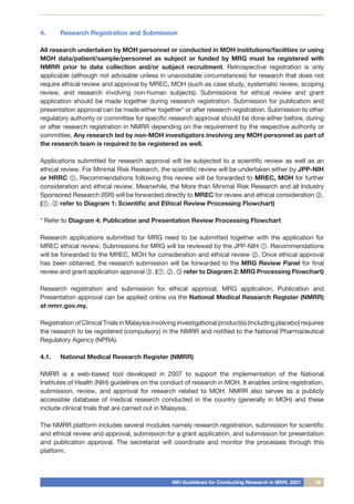 NIH Guidelines for Conducting Research in MOH, 2021 05
4.	 Research Registration and Submission
All research undertaken by MOH personnel or conducted in MOH institutions/facilities or using
MOH data/patient/sample/personnel as subject or funded by MRG must be registered with
NMRR prior to data collection and/or subject recruitment. Retrospective registration is only
applicable (although not advisable unless in unavoidable circumstances) for research that does not
require ethical review and approval by MREC, MOH (such as case study, systematic review, scoping
review, and research involving non-human subjects). Submissions for ethical review and grant
application should be made together during research registration. Submission for publication and
presentation approval can be made either together* or after research registration. Submission to other
regulatory authority or committee for specific research approval should be done either before, during
or after research registration in NMRR depending on the requirement by the respective authority or
committee. Any research led by non-MOH investigators involving any MOH personnel as part of
the research team is required to be registered as well.
Applications submitted for research approval will be subjected to a scientific review as well as an
ethical review. For Minimal Risk Research, the scientific review will be undertaken either by JPP-NIH
or HRRC ①. Recommendations following this review will be forwarded to MREC, MOH for further
consideration and ethical review. Meanwhile, the More than Minimal Risk Research and all Industry
Sponsored Research (ISR) will be forwarded directly to MREC for review and ethical consideration ②.
(①, ② refer to Diagram 1: Scientific and Ethical Review Processing Flowchart)
* Refer to Diagram 4: Publication and Presentation Review Processing Flowchart
Research applications submitted for MRG need to be submitted together with the application for
MREC ethical review. Submissions for MRG will be reviewed by the JPP-NIH ①. Recommendations
will be forwarded to the MREC, MOH for consideration and ethical review ②. Once ethical approval
has been obtained, the research submission will be forwarded to the MRG Review Panel for final
review and grant application approval ③. (①, ②, ③ refer to Diagram 2: MRG Processing Flowchart)
Research registration and submission for ethical approval, MRG application, Publication and
Presentation approval can be applied online via the National Medical Research Register (NMRR)
at nmrr.gov.my.
Registration of Clinical Trials in Malaysia involving investigational product(s) (including placebo) requires
the research to be registered (compulsory) in the NMRR and notified to the National Pharmaceutical
Regulatory Agency (NPRA).
4.1.	 National Medical Research Register (NMRR)
NMRR is a web-based tool developed in 2007 to support the implementation of the National
Institutes of Health (NIH) guidelines on the conduct of research in MOH. It enables online registration,
submission, review, and approval for research related to MOH. NMRR also serves as a publicly
accessible database of medical research conducted in the country (generally in MOH) and these
include clinical trials that are carried out in Malaysia.
The NMRR platform includes several modules namely research registration, submission for scientific
and ethical review and approval, submission for a grant application, and submission for presentation
and publication approval. The secretariat will coordinate and monitor the processes through this
platform.
 