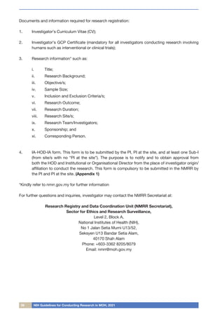 06 NIH Guidelines for Conducting Research in MOH, 2021
Documents and information required for research registration:
1.	 Investigator’s Curriculum Vitae (CV);
2.	 Investigator’s GCP Certificate (mandatory for all investigators conducting research involving
humans such as interventional or clinical trials);
3.	 Research information* such as:
i.	 Title;
ii.	 Research Background;
iii.	 Objective/s;
iv.	 Sample Size;
v.	 Inclusion and Exclusion Criteria/s;
vi.	 Research Outcome;
vii.	 Research Duration;
viii.	 Research Site/s;
ix.	 Research Team/Investigators;
x.	 Sponsorship; and
xi.	 Corresponding Person.
4.	 IA-HOD-IA form. This form is to be submitted by the PI, PI at the site, and at least one Sub-I
(from site/s with no “PI at the site”). The purpose is to notify and to obtain approval from
both the HOD and Institutional or Organisational Director from the place of investigator origin/
affiliation to conduct the research. This form is compulsory to be submitted in the NMRR by
the PI and PI at the site. (Appendix 1)
*Kindly refer to nmrr.gov.my for further information
For further questions and inquiries, investigator may contact the NMRR Secretariat at:
Research Registry and Data Coordination Unit (NMRR Secretariat),
Sector for Ethics and Research Surveillance,
Level 2, Block A,
National Institutes of Health (NIH),
No 1 Jalan Setia Murni U13/52,
Seksyen U13 Bandar Setia Alam,
40170 Shah Alam
Phone: +603-3362 8205/8079
Email: nmrr@moh.gov.my
 