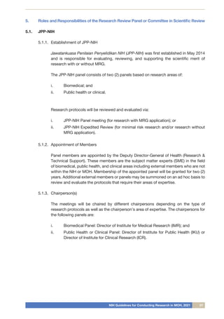 NIH Guidelines for Conducting Research in MOH, 2021 07
5.	 Roles and Responsibilities of the Research Review Panel or Committee in Scientific Review
5.1.	 JPP-NIH
5.1.1.	 Establishment of JPP-NIH
	 Jawatankuasa Penilaian Penyelidikan NIH (JPP-NIH) was first established in May 2014
and is responsible for evaluating, reviewing, and supporting the scientific merit of
research with or without MRG.
The JPP-NIH panel consists of two (2) panels based on research areas of:
i.	 Biomedical; and
ii.	 Public health or clinical.
Research protocols will be reviewed and evaluated via:
i.	 JPP-NIH Panel meeting (for research with MRG application); or
ii.	 JPP-NIH Expedited Review (for minimal risk research and/or research without
MRG application).
5.1.2.	 Appointment of Members
	 Panel members are appointed by the Deputy Director-General of Health (Research &
Technical Support). These members are the subject matter experts (SME) in the field
of biomedical, public health, and clinical areas including external members who are not
within the NIH or MOH. Membership of the appointed panel will be granted for two (2)
years. Additional external members or panels may be summoned on an ad hoc basis to
review and evaluate the protocols that require their areas of expertise.
5.1.3.	 Chairperson(s)
	 The meetings will be chaired by different chairpersons depending on the type of
research protocols as well as the chairperson’s area of ​​
expertise. The chairpersons for
the following panels are:
i.	 Biomedical Panel: Director of Institute for Medical Research (IMR); and
ii.	 Public Health or Clinical Panel: Director of Institute for Public Health (IKU) or
Director of Institute for Clinical Research (ICR).
 