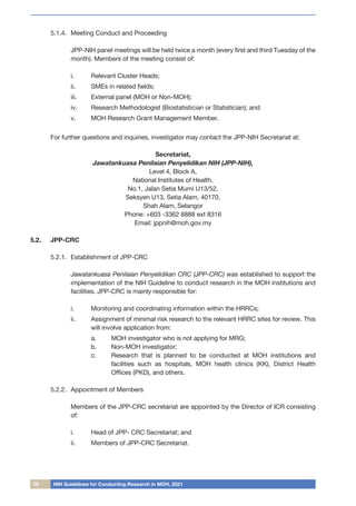08 NIH Guidelines for Conducting Research in MOH, 2021
5.1.4.	 Meeting Conduct and Proceeding
	 JPP-NIH panel meetings will be held twice a month (every first and third Tuesday of the
month). Members of the meeting consist of:
i.	 Relevant Cluster Heads;
ii.	 SMEs in related fields;
iii.	 External panel (MOH or Non-MOH);
iv.	 Research Methodologist (Biostatistician or Statistician); and
v.	 MOH Research Grant Management Member.
For further questions and inquiries, investigator may contact the JPP-NIH Secretariat at:
Secretariat,
Jawatankuasa Penilaian Penyelidikan NIH (JPP-NIH),
Level 4, Block A,
National Institutes of Health,
No.1, Jalan Setia Murni U13/52,
Seksyen U13, Setia Alam, 40170,
Shah Alam, Selangor
Phone: +603 -3362 8888 ext 8316
Email: jppnih@moh.gov.my
5.2.	 JPP-CRC
5.2.1.	 Establishment of JPP-CRC
	 Jawatankuasa Penilaian Penyelidikan CRC (JPP-CRC) was established to support the
implementation of the NIH Guideline to conduct research in the MOH institutions and
facilities. JPP-CRC is mainly responsible for:
i.	 Monitoring and coordinating information within the HRRCs;
ii.	 Assignment of minimal risk research to the relevant HRRC sites for review. This
will involve application from:
a.	 MOH investigator who is not applying for MRG;
b.	 Non-MOH investigator;
c.	 Research that is planned to be conducted at MOH institutions and
facilities such as hospitals, MOH health clinics (KK), District Health
Offices (PKD), and others.
5.2.2.	 Appointment of Members
	 Members of the JPP-CRC secretariat are appointed by the Director of ICR consisting
of:
i.	 Head of JPP- CRC Secretariat; and
ii.	 Members of JPP-CRC Secretariat.
 