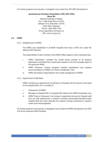 NIH Guidelines for Conducting Research in MOH, 2021 09
For further questions and inquiries, investigator may contact the JPP-CRC Secretariat at:
Jawatankuasa Penilaian Penyelidikan CRC (JPP-CRC)
Block B4,
National Institutes of Health,
No.1, Jalan Setia Murni U13/52,
Seksyen U13, Setia Alam, 40170,
Shah Alam, Selangor
Phone: +603-3362 7700
Email: jppcrc@crc.moh.gov.my
URL: www.crc.gov.my
5.3.	 HRRC
5.3.1.	 Establishment of HRRC
	
	 The HRRC was established in all MOH hospitals that have a CRC Unit under the
National CRC Network.
The responsibility of each member of the HRRC differs based on their individual roles:
i.	 HRRC Chairperson: oversees the overall review process of all research
applications submitted from a particular hospital or from the coverage region of
the particular HRRC;
ii.	 HRRC Reviewer: reviews assigned research applications and propose
recommendations to MREC for further consideration; and
iii.	 HRRC Secretariat: responsible for the overall management of HRRC.
5.3.2.	 Appointment of Members
	
	 HRRC members are appointed by the Director of Hospital with the advice of the head
of the Hospital CRC unit. It consists of:
i.	 Chairperson of HRRC;
ii.	 Manager of Hospital CRC or Hospital CRC staffs as the HRRC Secretariat; and
iii.	 HRRC Panel or Reviewers: the reviewer is appointed among the Hospital staff
who are well experienced in research including doctors/pharmacists/nurses/
hospital staff who have attended the relevant courses pertaining to research
review and critical appraisal.
For further questions and inquiries, investigators may contact the HRRC Secretariat in the CRC
Unit at the respective MOH Hospital.
 