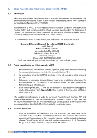 10 NIH Guidelines for Conducting Research in MOH, 2021
6.	 Ethical Review (Medical Research and Ethics Committee-MREC)
6.1.	 Introduction
MREC was established in 2002 to provide an independent ethical review on health research or
other research protocols that involve human subjects and are conducted in MOH facilities or
using data/patient/personnel from the MOH.
The constitution of MREC is in accordance with the ‘Malaysian Guidelines for Good Clinical
Practice (GCP)’ and complies with the ethical principles as outlined in the Declaration of
Helsinki, the International Ethical Guidelines for Biomedical Research Involving Human
Subjects (CIOMS), and ICH Guideline of Good Clinical Practice.
For further questions and inquiries, investigator may contact the MREC Secretariat at:
Sector for Ethics and Research Surveillance (MREC Secretariat),
Level 2, Block A,
National Institutes of Health,
No.1, Jalan Setia Murni U13/52,
Seksyen U13, Setia Alam, 40170,
Shah Alam, Selangor.
Phone: +603-3362 8798/8399/8398
Email: mrecsec@moh.gov.my / mreciir@moh.gov.my / mrecisr@moh.gov.my
6.2.	 Research application for ethical review by MREC
i.	 Ethical review and consideration for MREC approval is required in all research involving
human subjects that are conducted within or related to the MOH.*
ii.	 All applications forwarded to MREC for ethical review will undergo an initial screening
process.
iii.	 In the event of incomplete documentation or requirement of additional information, the
PI will be notified for corrective action/s before the application can be processed further
to the next step of ethical review.
iv.	 Sites with a signed IA-HOD-IA form are not mandated to obtain additional site approval
via the Site Approval Form (Appendix 2) unless required by the respective facilities or
institution’s SOP.
*The establishment of registries is under the purview of Pusat Informatik Kesihatan (PIK) and
Jawatankuasa Penilaian ICT (JPICT) or Jawatankuasa Teknikal ICT (JTICT) of MOH and does
not require ethical approval in the process of setting up. Ethical approval is only required when
secondary data is to be extracted from the registry for research purposes.
6.3.	 Essential documents
i.	 Essential documents are documents that are individually and collectively permit
evaluation of the conduct of a trial and the quality of the data produced. This serves to
demonstrate the compliance of the investigator, sponsor, and to monitor the standards
of Good Clinical Practice with all applicable regulatory requirements [9,10]. Please refer
to Appendix 3 (adapted from the Malaysian GCP, 4th edition).
 